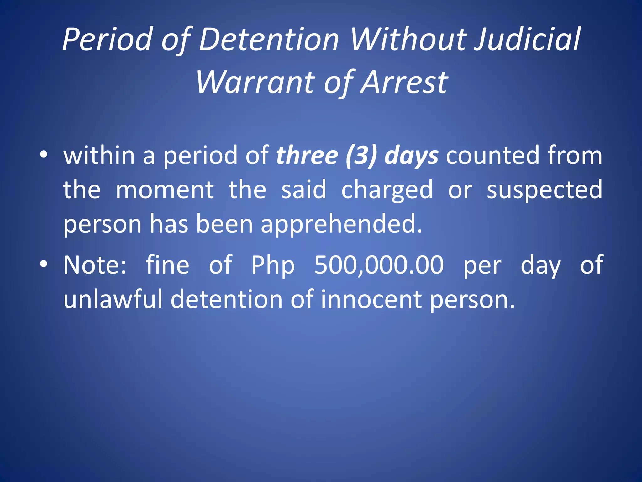 Period of Detention Without Judicial
Warrant of Arrest
• within a period of three (3) days counted from
the moment the said charged or suspected
person has been apprehended.
• Note: fine of Php 500,000.00 per day of
unlawful detention of innocent person.
 