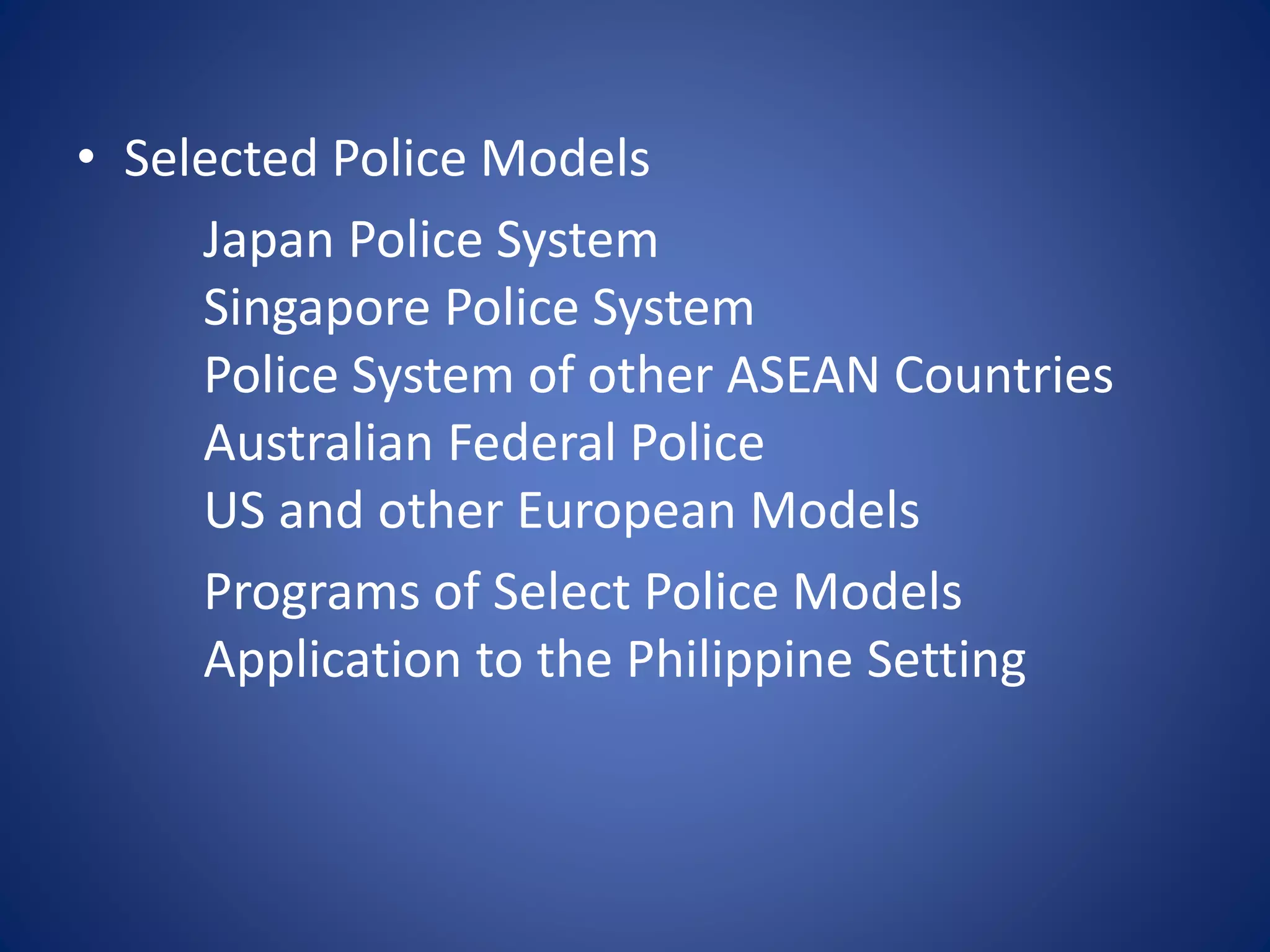 • Selected Police Models
Japan Police System
Singapore Police System
Police System of other ASEAN Countries
Australian Federal Police
US and other European Models
Programs of Select Police Models
Application to the Philippine Setting
 