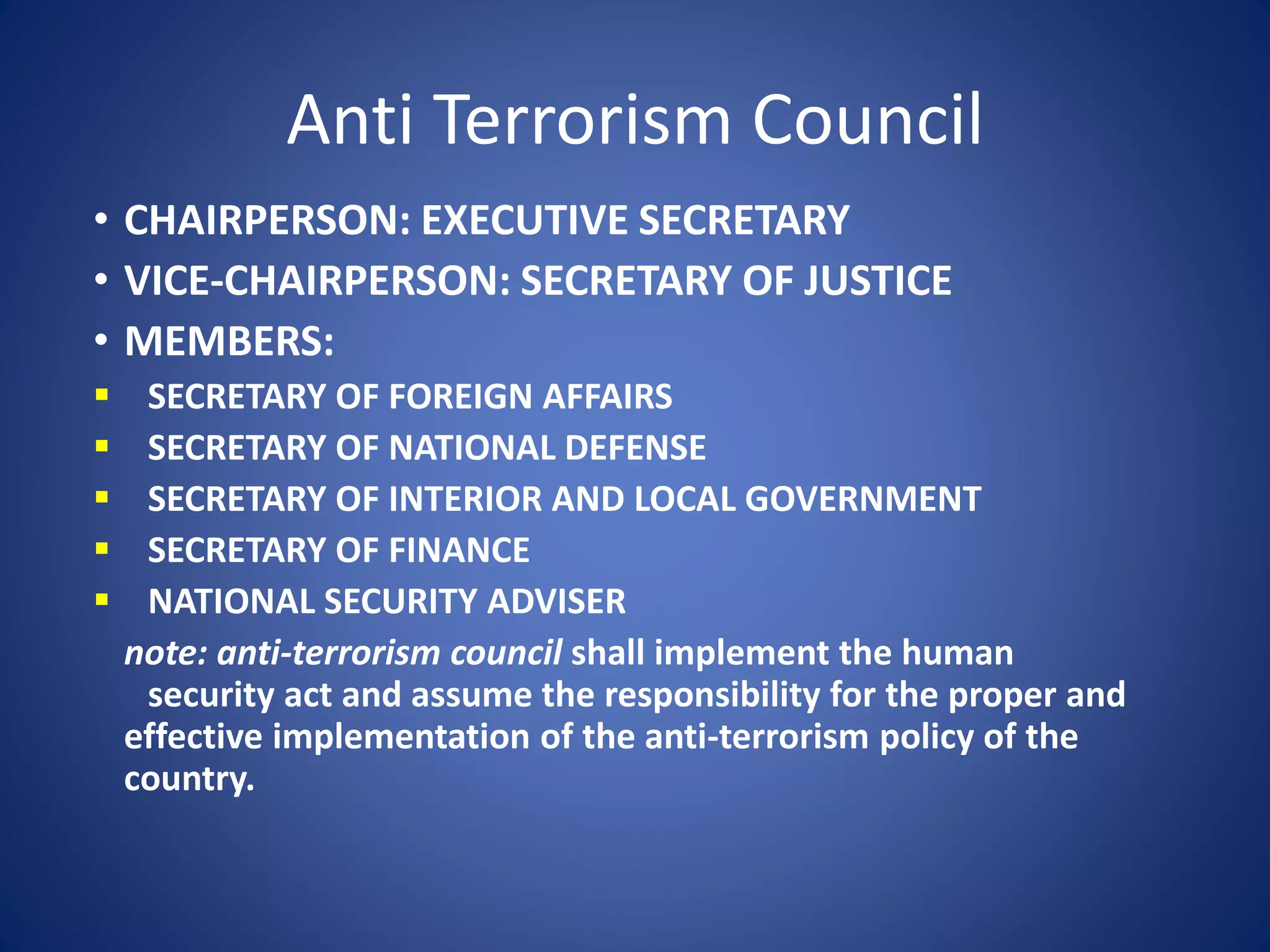 Anti Terrorism Council
• CHAIRPERSON: EXECUTIVE SECRETARY
• VICE-CHAIRPERSON: SECRETARY OF JUSTICE
• MEMBERS:
 SECRETARY OF FOREIGN AFFAIRS
 SECRETARY OF NATIONAL DEFENSE
 SECRETARY OF INTERIOR AND LOCAL GOVERNMENT
 SECRETARY OF FINANCE
 NATIONAL SECURITY ADVISER
note: anti-terrorism council shall implement the human
security act and assume the responsibility for the proper and
effective implementation of the anti-terrorism policy of the
country.
 