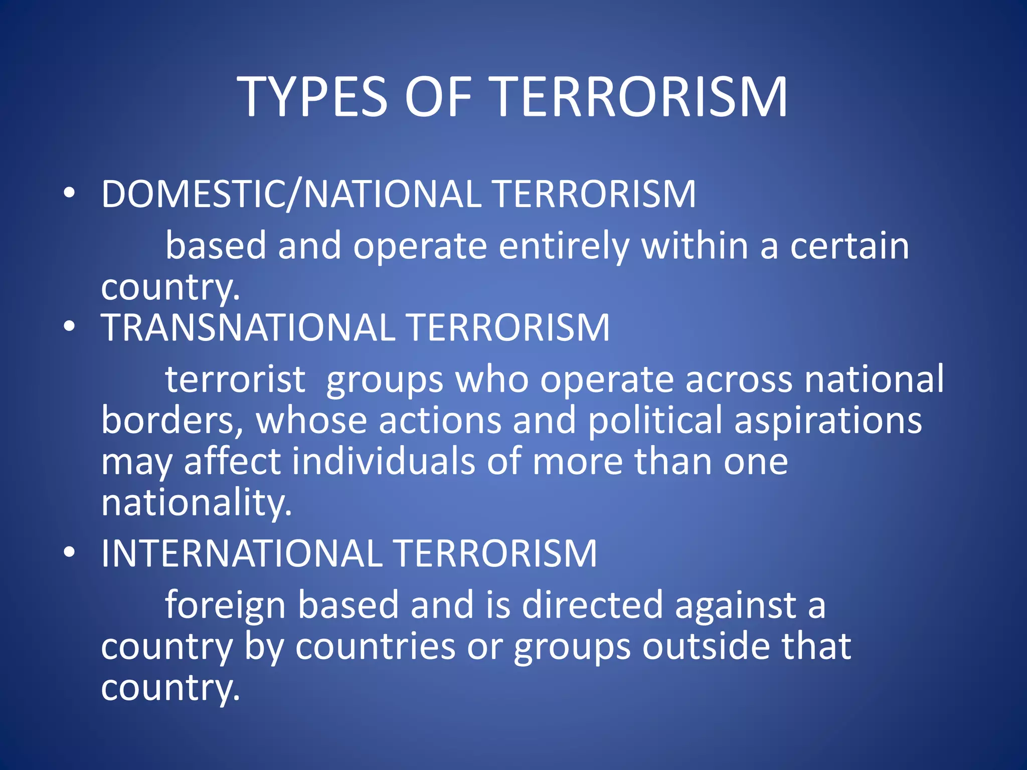 TYPES OF TERRORISM
• DOMESTIC/NATIONAL TERRORISM
based and operate entirely within a certain
country.
• TRANSNATIONAL TERRORISM
terrorist groups who operate across national
borders, whose actions and political aspirations
may affect individuals of more than one
nationality.
• INTERNATIONAL TERRORISM
foreign based and is directed against a
country by countries or groups outside that
country.
 