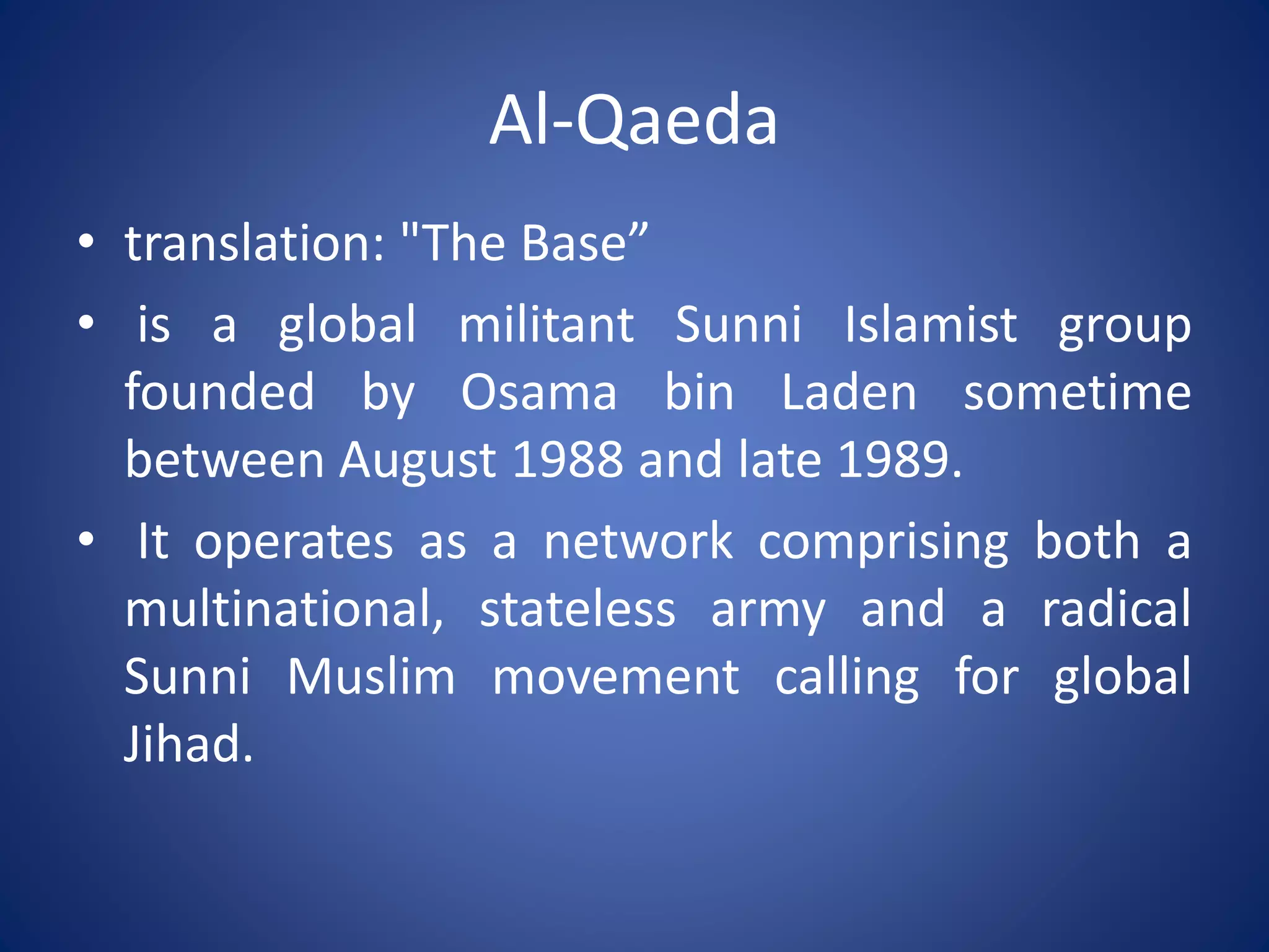 Al-Qaeda
• translation: "The Base”
• is a global militant Sunni Islamist group
founded by Osama bin Laden sometime
between August 1988 and late 1989.
• It operates as a network comprising both a
multinational, stateless army and a radical
Sunni Muslim movement calling for global
Jihad.
 