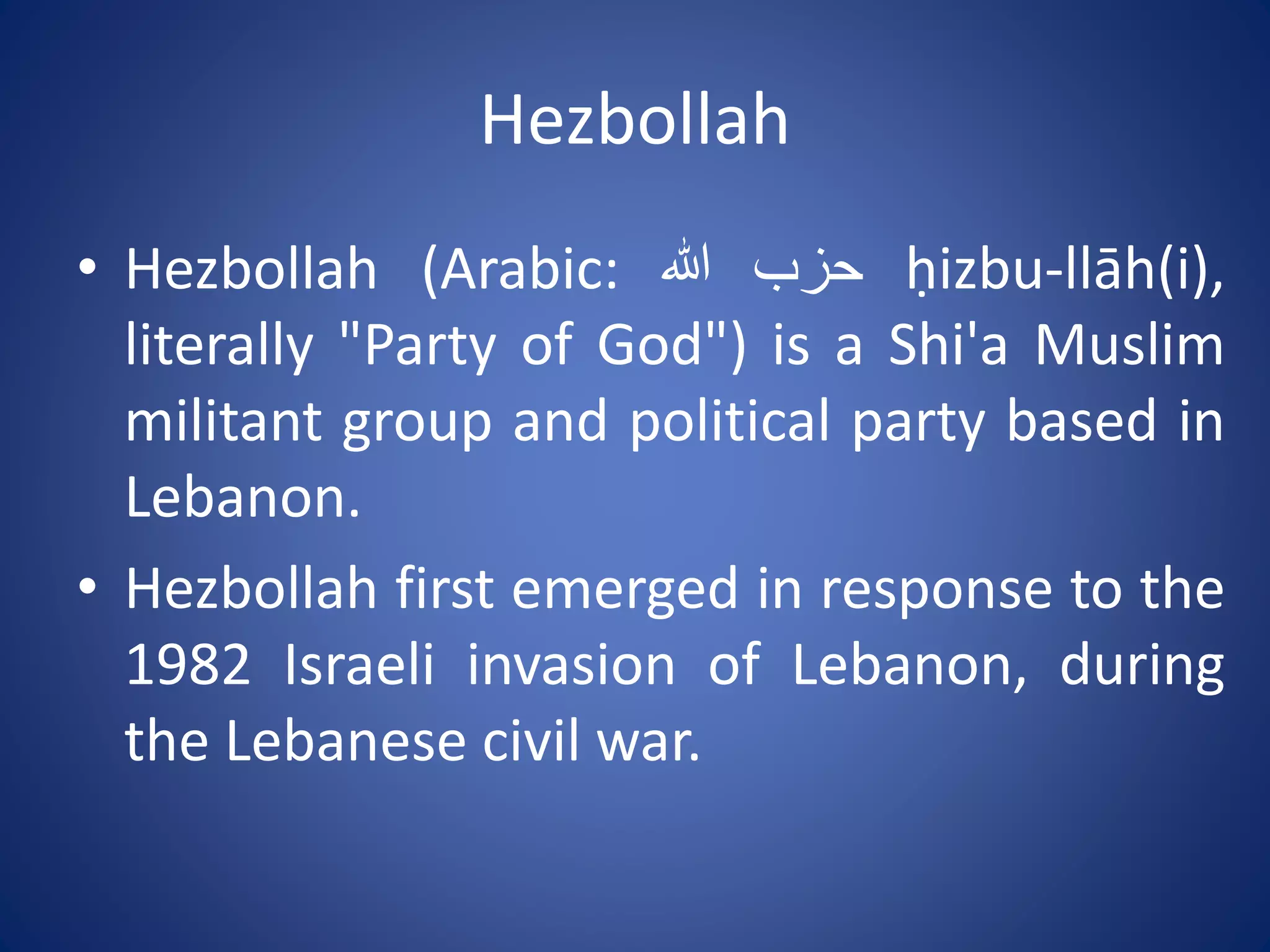 Hezbollah
• Hezbollah (Arabic: ‫حزب‬‫هللا‬ ḥizbu-llāh(i),
literally "Party of God") is a Shi'a Muslim
militant group and political party based in
Lebanon.
• Hezbollah first emerged in response to the
1982 Israeli invasion of Lebanon, during
the Lebanese civil war.
 