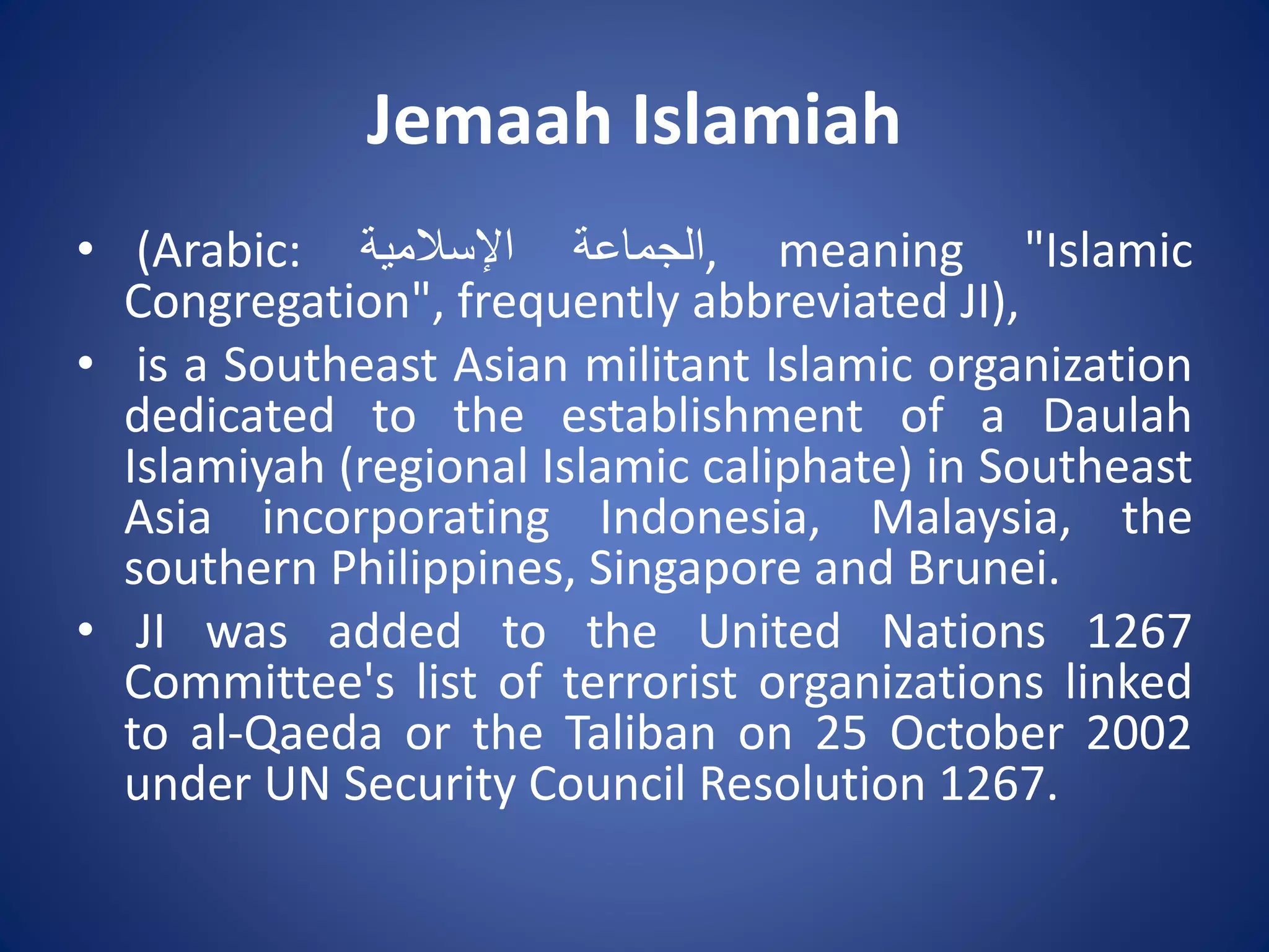 Jemaah Islamiah
• (Arabic: ‫الجماعة‬‫اإلسالمية‬ , meaning "Islamic
Congregation", frequently abbreviated JI),
• is a Southeast Asian militant Islamic organization
dedicated to the establishment of a Daulah
Islamiyah (regional Islamic caliphate) in Southeast
Asia incorporating Indonesia, Malaysia, the
southern Philippines, Singapore and Brunei.
• JI was added to the United Nations 1267
Committee's list of terrorist organizations linked
to al-Qaeda or the Taliban on 25 October 2002
under UN Security Council Resolution 1267.
 