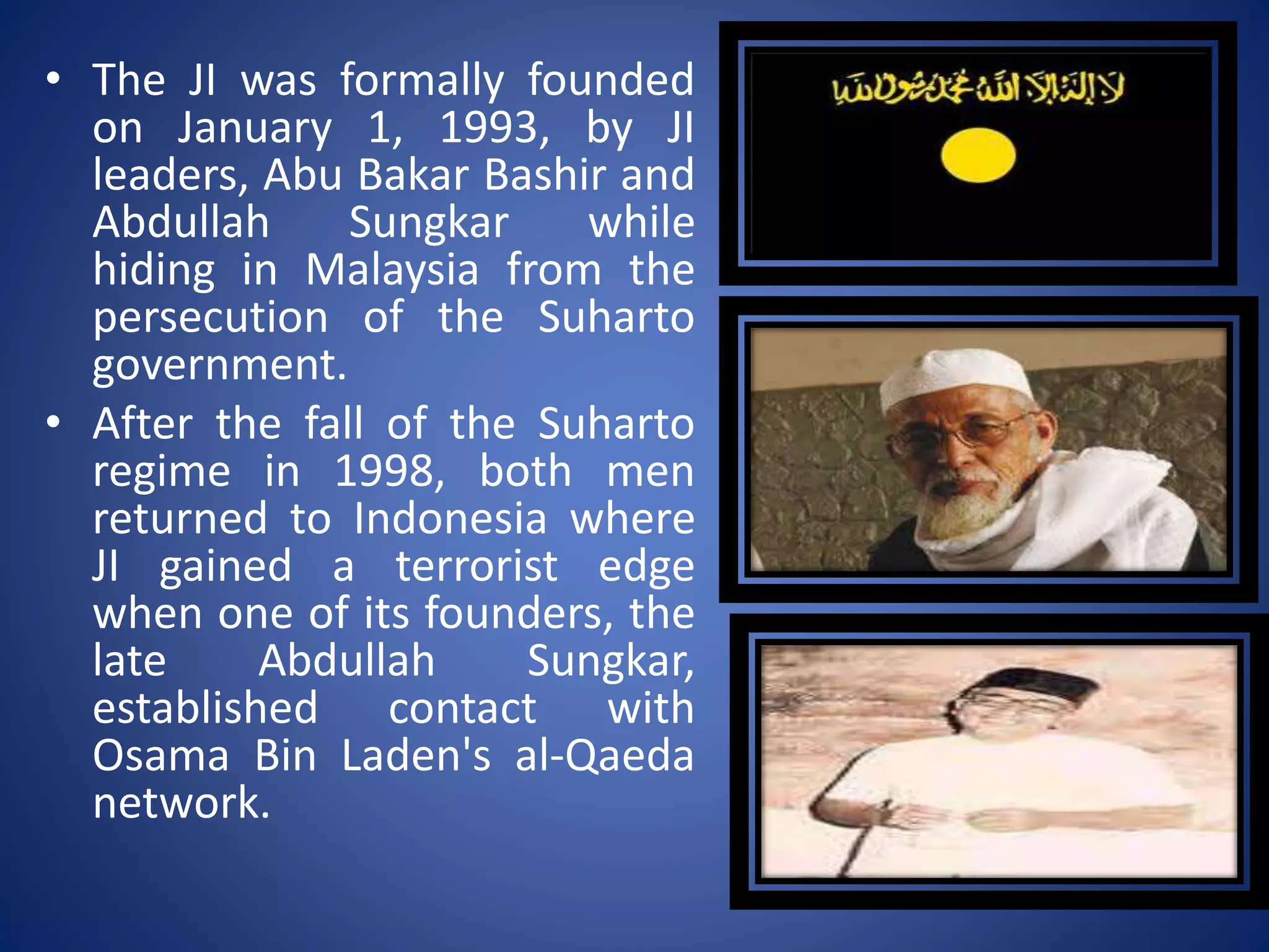 • The JI was formally founded
on January 1, 1993, by JI
leaders, Abu Bakar Bashir and
Abdullah Sungkar while
hiding in Malaysia from the
persecution of the Suharto
government.
• After the fall of the Suharto
regime in 1998, both men
returned to Indonesia where
JI gained a terrorist edge
when one of its founders, the
late Abdullah Sungkar,
established contact with
Osama Bin Laden's al-Qaeda
network.
 