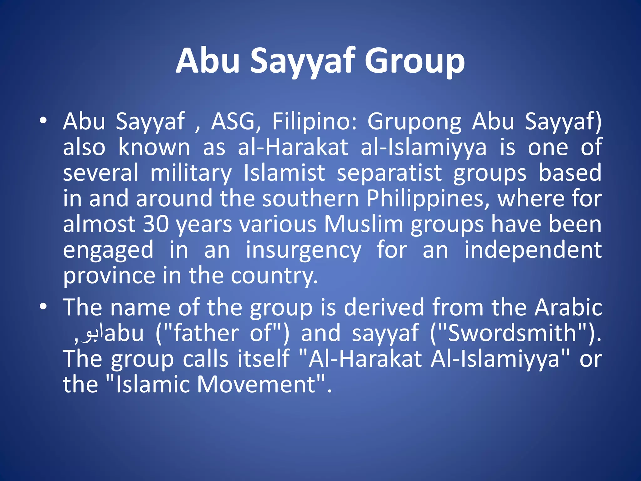 Abu Sayyaf Group
• Abu Sayyaf , ASG, Filipino: Grupong Abu Sayyaf)
also known as al-Harakat al-Islamiyya is one of
several military Islamist separatist groups based
in and around the southern Philippines, where for
almost 30 years various Muslim groups have been
engaged in an insurgency for an independent
province in the country.
• The name of the group is derived from the Arabic
‫ابو‬, abu ("father of") and sayyaf ("Swordsmith").
The group calls itself "Al-Harakat Al-Islamiyya" or
the "Islamic Movement".
 
