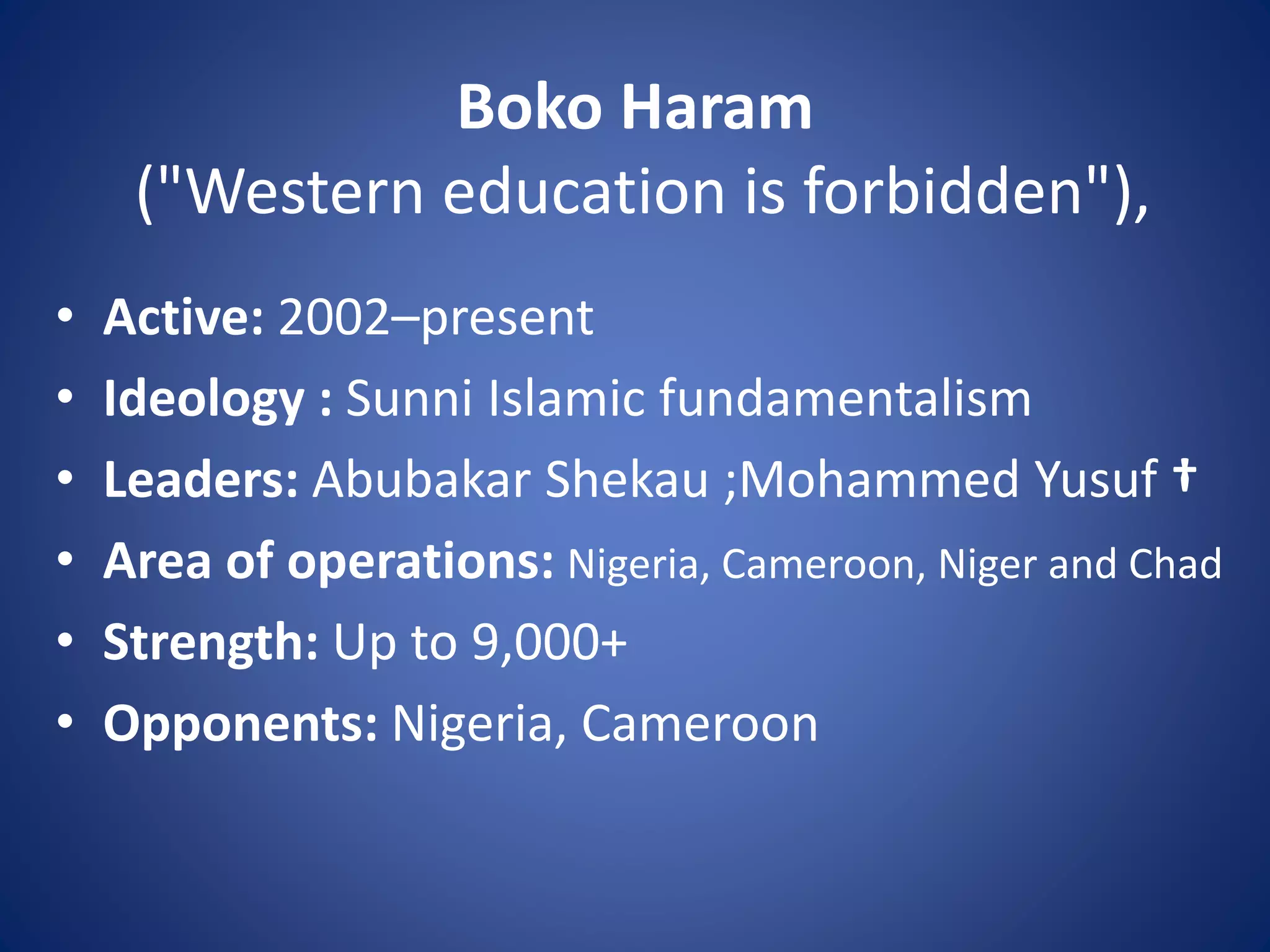 Boko Haram
("Western education is forbidden"),
• Active: 2002–present
• Ideology : Sunni Islamic fundamentalism
• Leaders: Abubakar Shekau ;Mohammed Yusuf †
• Area of operations: Nigeria, Cameroon, Niger and Chad
• Strength: Up to 9,000+
• Opponents: Nigeria, Cameroon
 