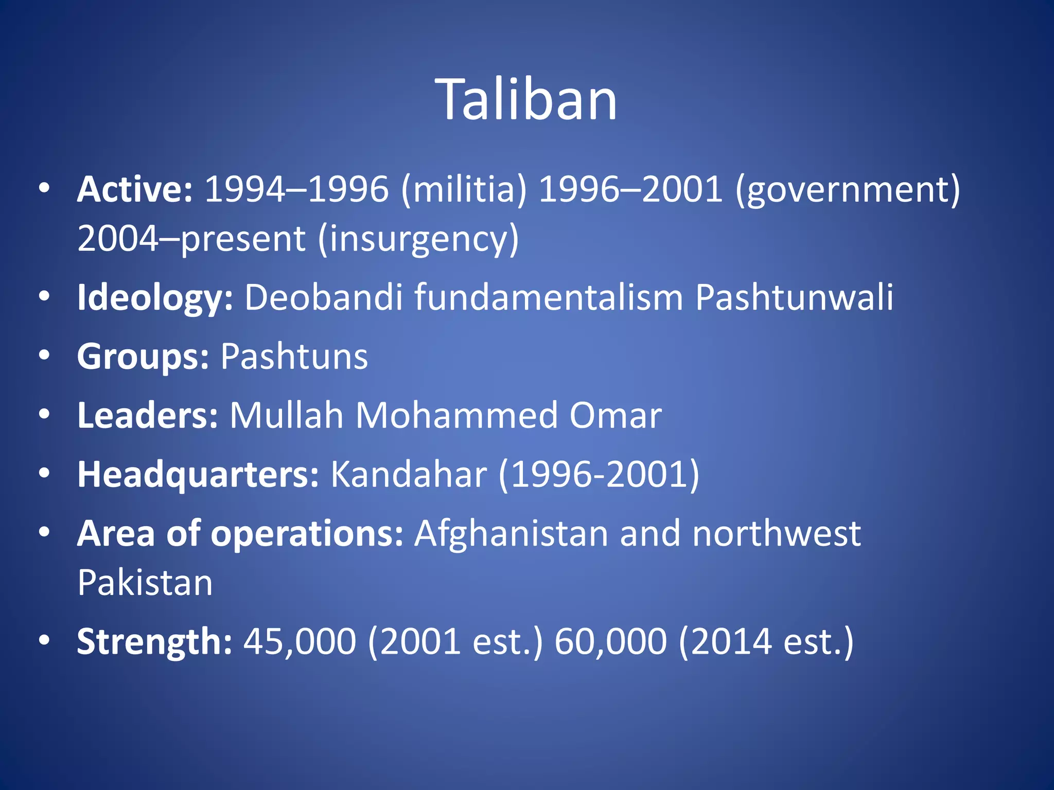Taliban
• Active: 1994–1996 (militia) 1996–2001 (government)
2004–present (insurgency)
• Ideology: Deobandi fundamentalism Pashtunwali
• Groups: Pashtuns
• Leaders: Mullah Mohammed Omar
• Headquarters: Kandahar (1996-2001)
• Area of operations: Afghanistan and northwest
Pakistan
• Strength: 45,000 (2001 est.) 60,000 (2014 est.)
 