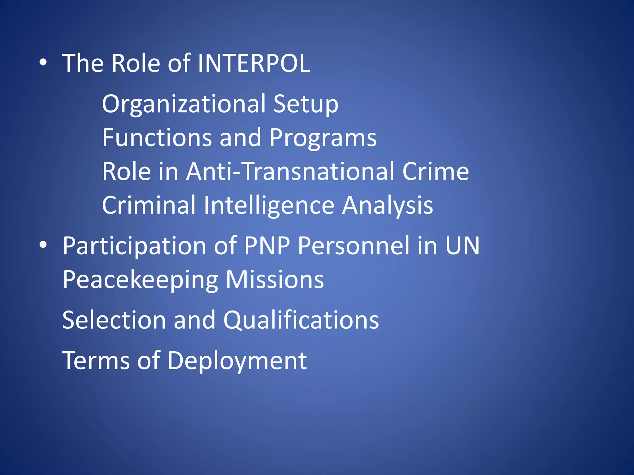 • The Role of INTERPOL
Organizational Setup
Functions and Programs
Role in Anti-Transnational Crime
Criminal Intelligence Analysis
• Participation of PNP Personnel in UN
Peacekeeping Missions
Selection and Qualifications
Terms of Deployment
 