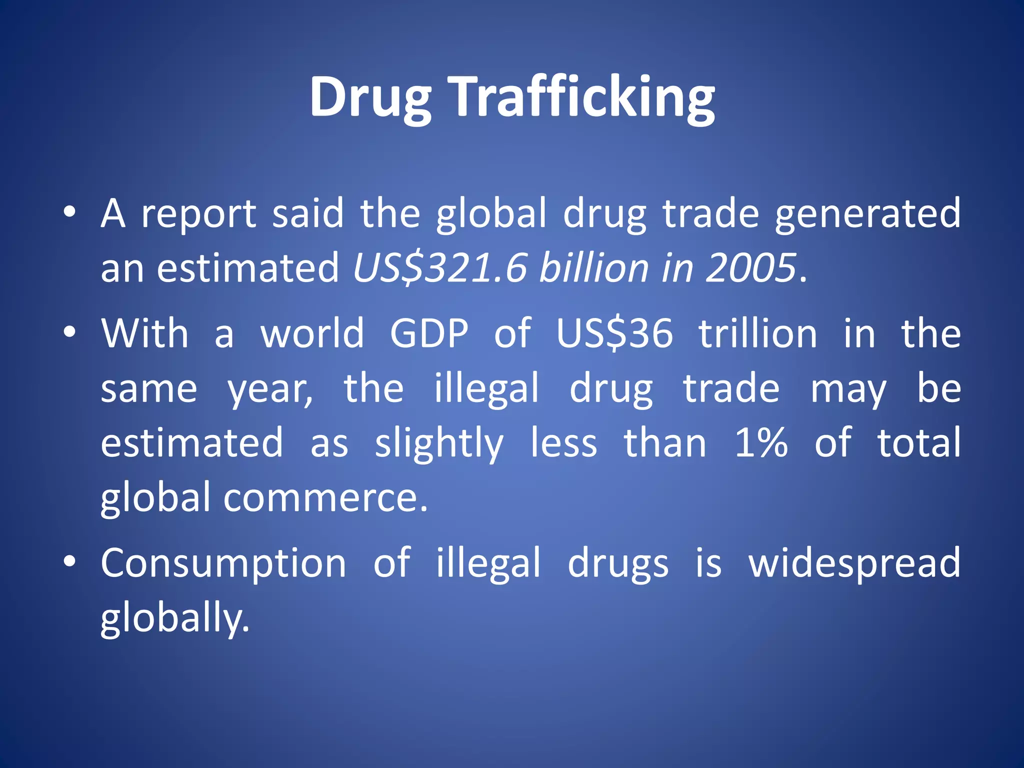 Drug Trafficking
• A report said the global drug trade generated
an estimated US$321.6 billion in 2005.
• With a world GDP of US$36 trillion in the
same year, the illegal drug trade may be
estimated as slightly less than 1% of total
global commerce.
• Consumption of illegal drugs is widespread
globally.
 