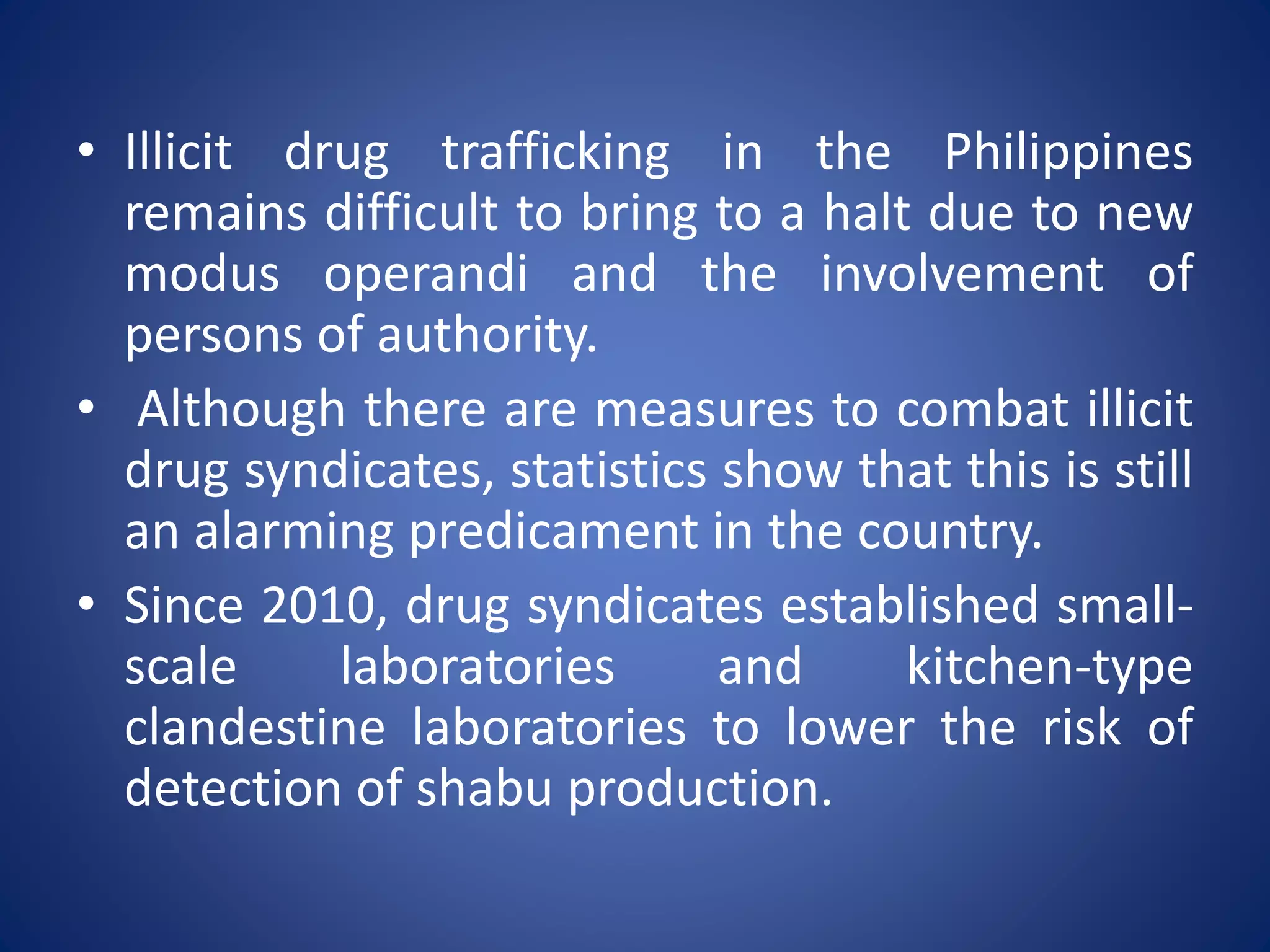 • Illicit drug trafficking in the Philippines
remains difficult to bring to a halt due to new
modus operandi and the involvement of
persons of authority.
• Although there are measures to combat illicit
drug syndicates, statistics show that this is still
an alarming predicament in the country.
• Since 2010, drug syndicates established small-
scale laboratories and kitchen-type
clandestine laboratories to lower the risk of
detection of shabu production.
 