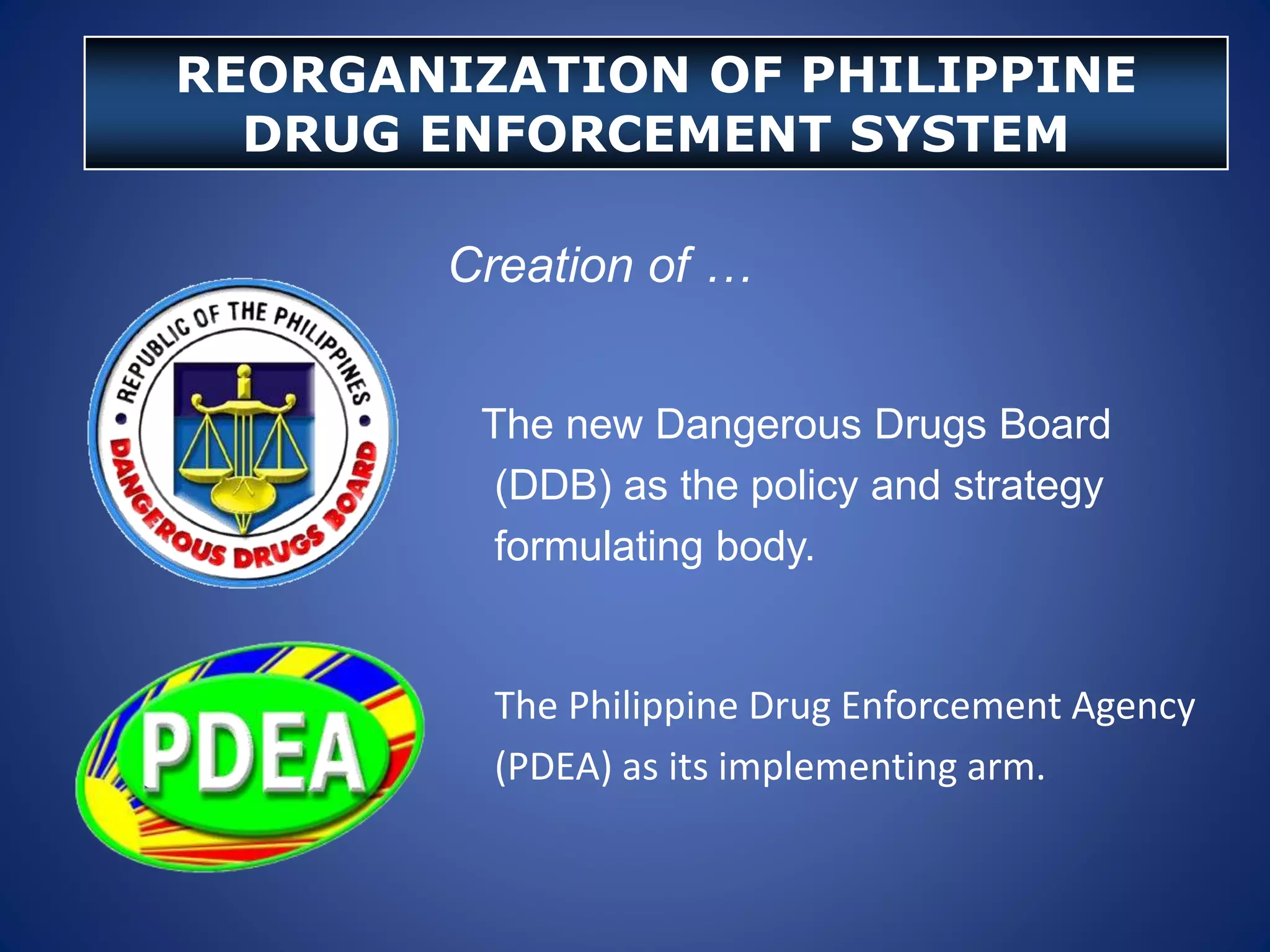 Creation of …
The new Dangerous Drugs Board
(DDB) as the policy and strategy
formulating body.
The Philippine Drug Enforcement Agency
(PDEA) as its implementing arm.
REORGANIZATION OF PHILIPPINE
DRUG ENFORCEMENT SYSTEM
 