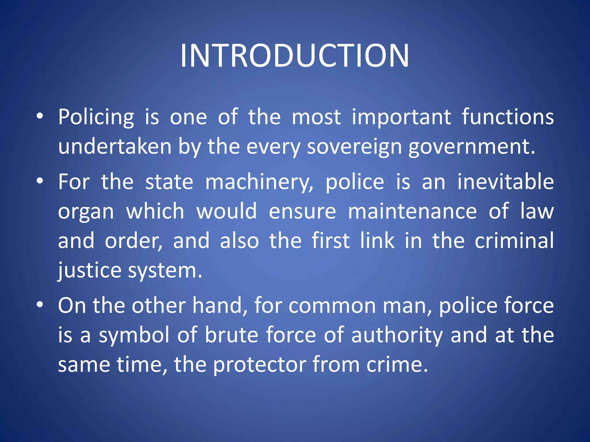 INTRODUCTION
• Policing is one of the most important functions
undertaken by the every sovereign government.
• For the state machinery, police is an inevitable
organ which would ensure maintenance of law
and order, and also the first link in the criminal
justice system.
• On the other hand, for common man, police force
is a symbol of brute force of authority and at the
same time, the protector from crime.
 