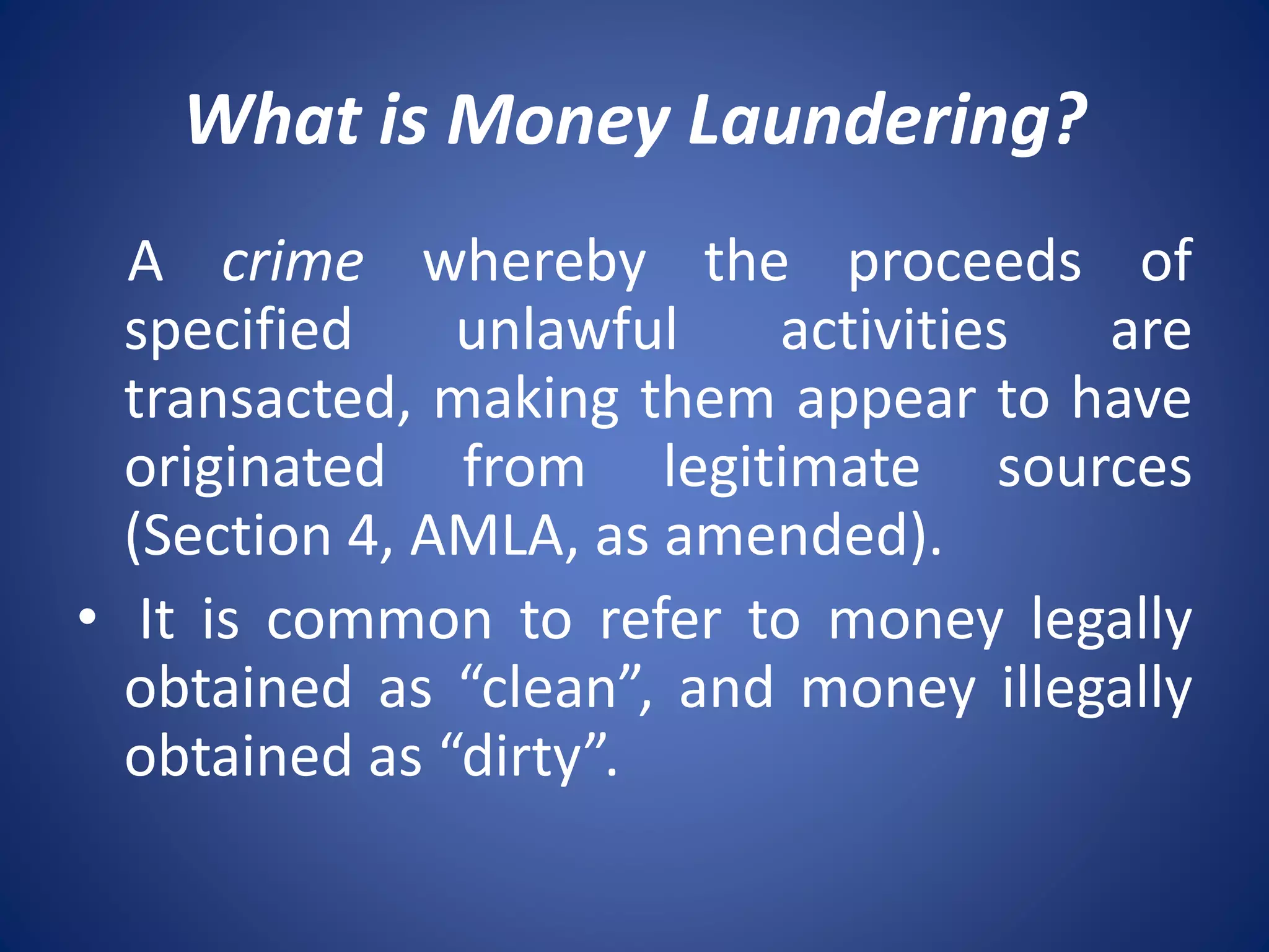 What is Money Laundering?
A crime whereby the proceeds of
specified unlawful activities are
transacted, making them appear to have
originated from legitimate sources
(Section 4, AMLA, as amended).
• It is common to refer to money legally
obtained as “clean”, and money illegally
obtained as “dirty”.
 