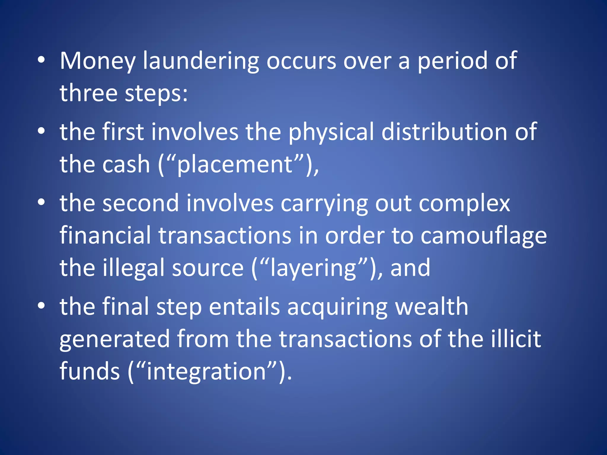 • Money laundering occurs over a period of
three steps:
• the first involves the physical distribution of
the cash (“placement”),
• the second involves carrying out complex
financial transactions in order to camouflage
the illegal source (“layering”), and
• the final step entails acquiring wealth
generated from the transactions of the illicit
funds (“integration”).
 
