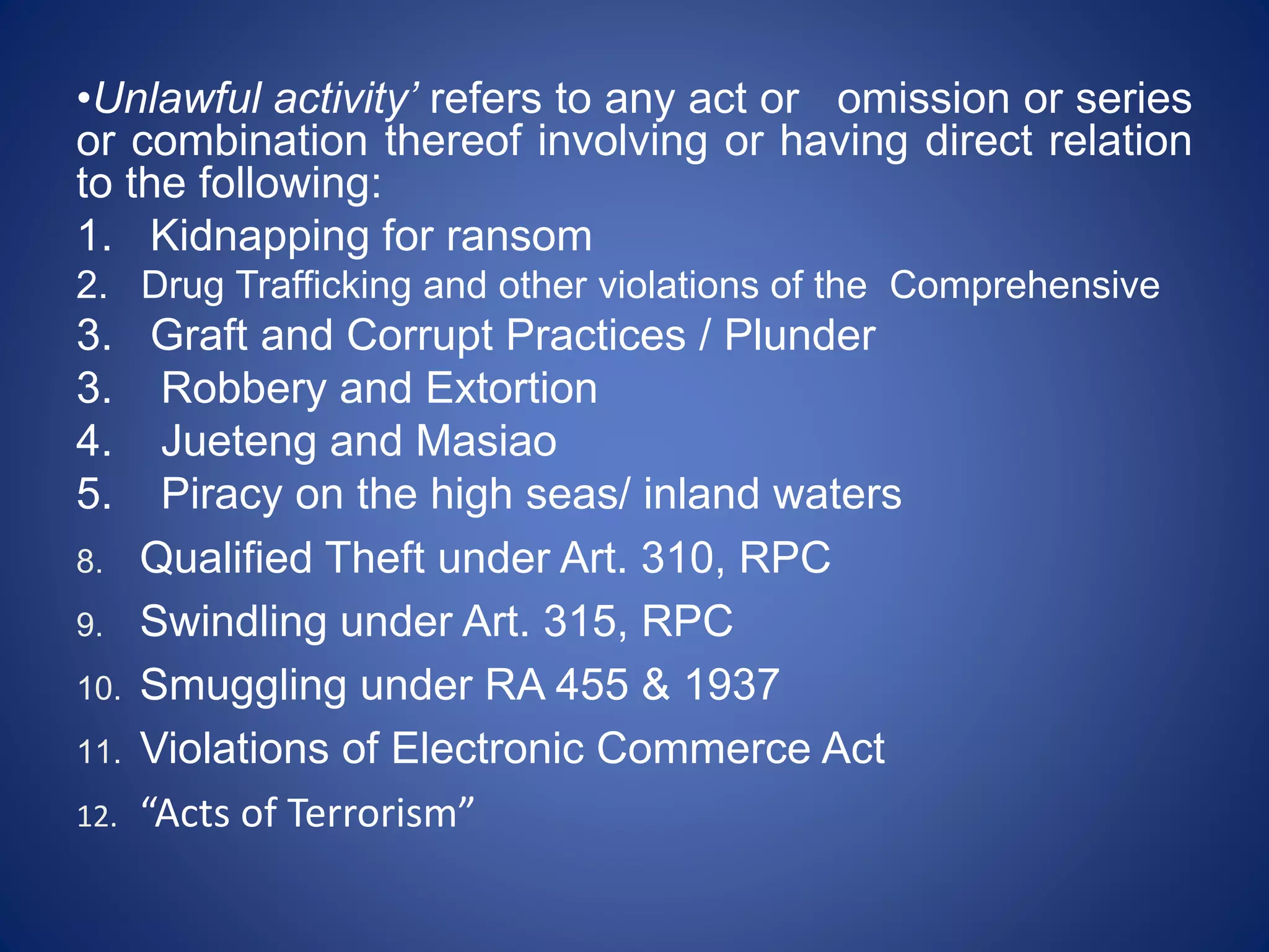 •Unlawful activity’ refers to any act or omission or series
or combination thereof involving or having direct relation
to the following:
1. Kidnapping for ransom
2. Drug Trafficking and other violations of the Comprehensive
3. Graft and Corrupt Practices / Plunder
3. Robbery and Extortion
4. Jueteng and Masiao
5. Piracy on the high seas/ inland waters
8. Qualified Theft under Art. 310, RPC
9. Swindling under Art. 315, RPC
10. Smuggling under RA 455 & 1937
11. Violations of Electronic Commerce Act
12. “Acts of Terrorism”
 