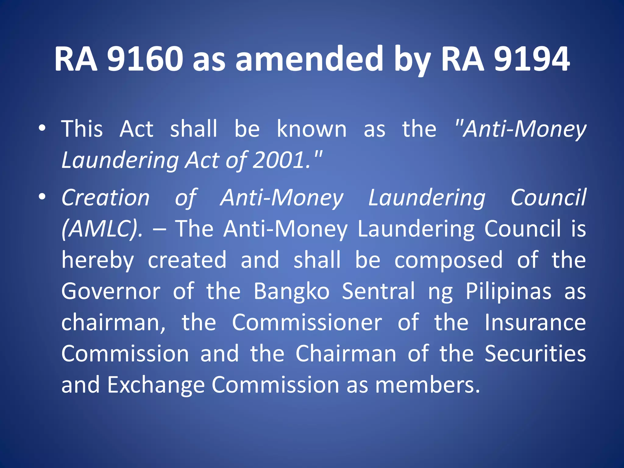 RA 9160 as amended by RA 9194
• This Act shall be known as the "Anti-Money
Laundering Act of 2001."
• Creation of Anti-Money Laundering Council
(AMLC). – The Anti-Money Laundering Council is
hereby created and shall be composed of the
Governor of the Bangko Sentral ng Pilipinas as
chairman, the Commissioner of the Insurance
Commission and the Chairman of the Securities
and Exchange Commission as members.
 