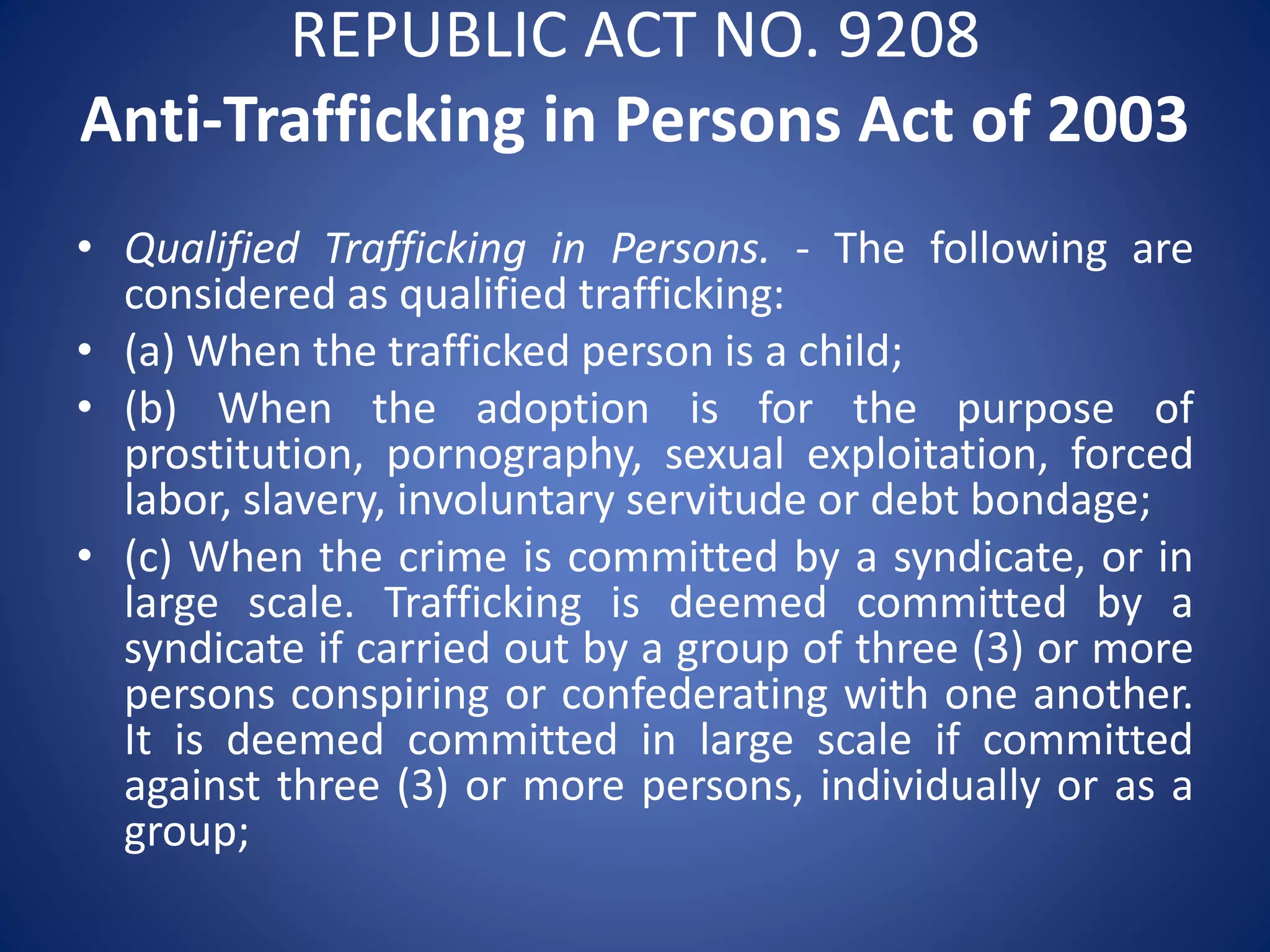 REPUBLIC ACT NO. 9208
Anti-Trafficking in Persons Act of 2003
• Qualified Trafficking in Persons. - The following are
considered as qualified trafficking:
• (a) When the trafficked person is a child;
• (b) When the adoption is for the purpose of
prostitution, pornography, sexual exploitation, forced
labor, slavery, involuntary servitude or debt bondage;
• (c) When the crime is committed by a syndicate, or in
large scale. Trafficking is deemed committed by a
syndicate if carried out by a group of three (3) or more
persons conspiring or confederating with one another.
It is deemed committed in large scale if committed
against three (3) or more persons, individually or as a
group;
 