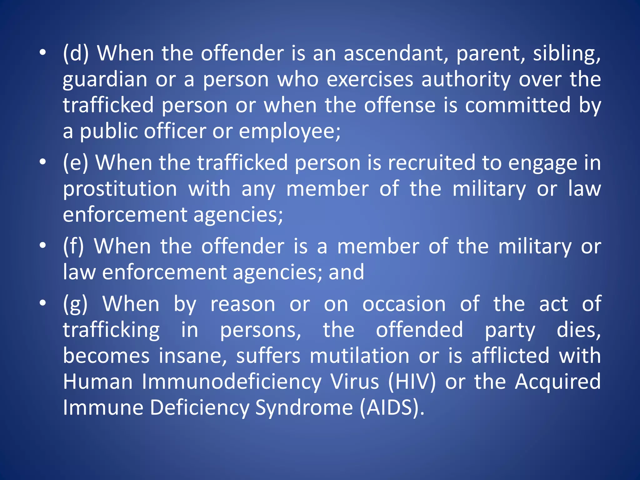 • (d) When the offender is an ascendant, parent, sibling,
guardian or a person who exercises authority over the
trafficked person or when the offense is committed by
a public officer or employee;
• (e) When the trafficked person is recruited to engage in
prostitution with any member of the military or law
enforcement agencies;
• (f) When the offender is a member of the military or
law enforcement agencies; and
• (g) When by reason or on occasion of the act of
trafficking in persons, the offended party dies,
becomes insane, suffers mutilation or is afflicted with
Human Immunodeficiency Virus (HIV) or the Acquired
Immune Deficiency Syndrome (AIDS).
 