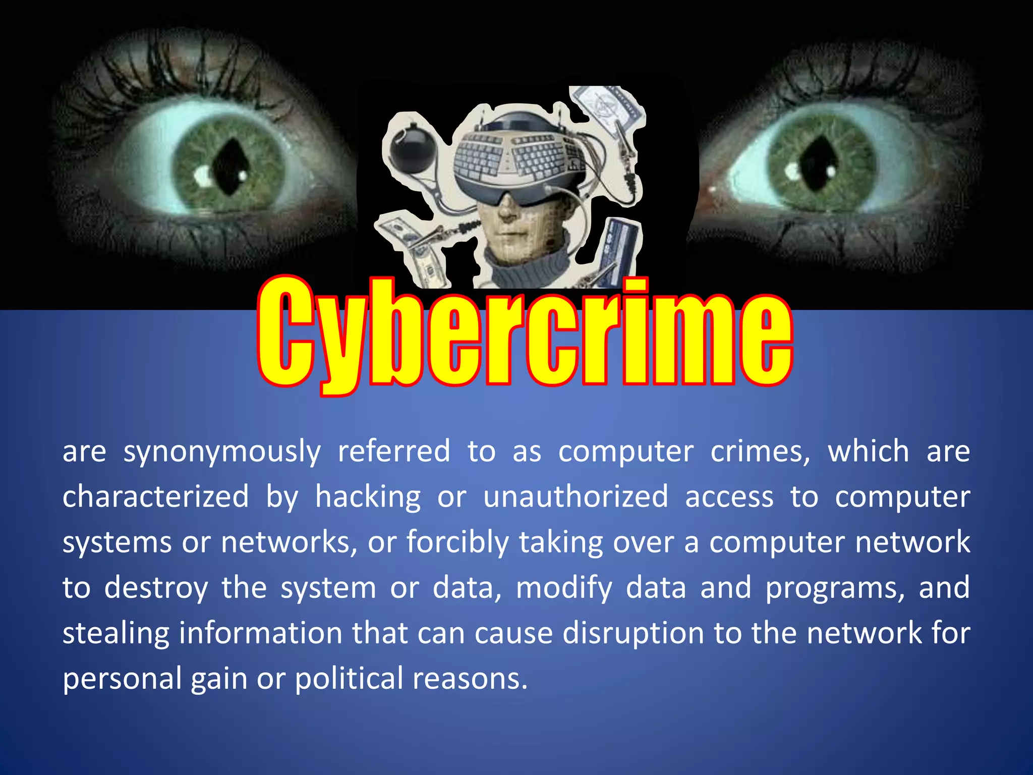are synonymously referred to as computer crimes, which are
characterized by hacking or unauthorized access to computer
systems or networks, or forcibly taking over a computer network
to destroy the system or data, modify data and programs, and
stealing information that can cause disruption to the network for
personal gain or political reasons.
 