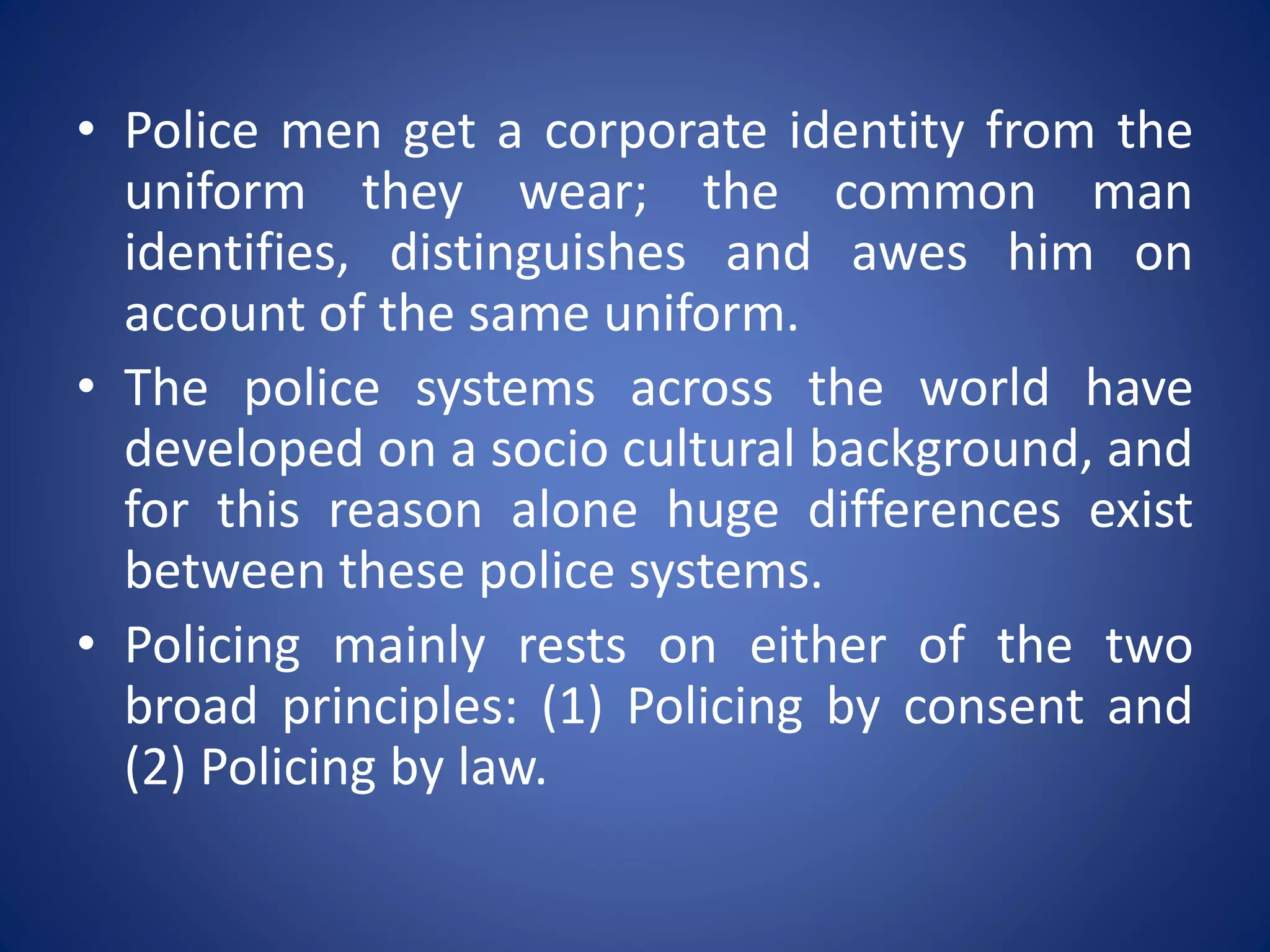 • Police men get a corporate identity from the
uniform they wear; the common man
identifies, distinguishes and awes him on
account of the same uniform.
• The police systems across the world have
developed on a socio cultural background, and
for this reason alone huge differences exist
between these police systems.
• Policing mainly rests on either of the two
broad principles: (1) Policing by consent and
(2) Policing by law.
 