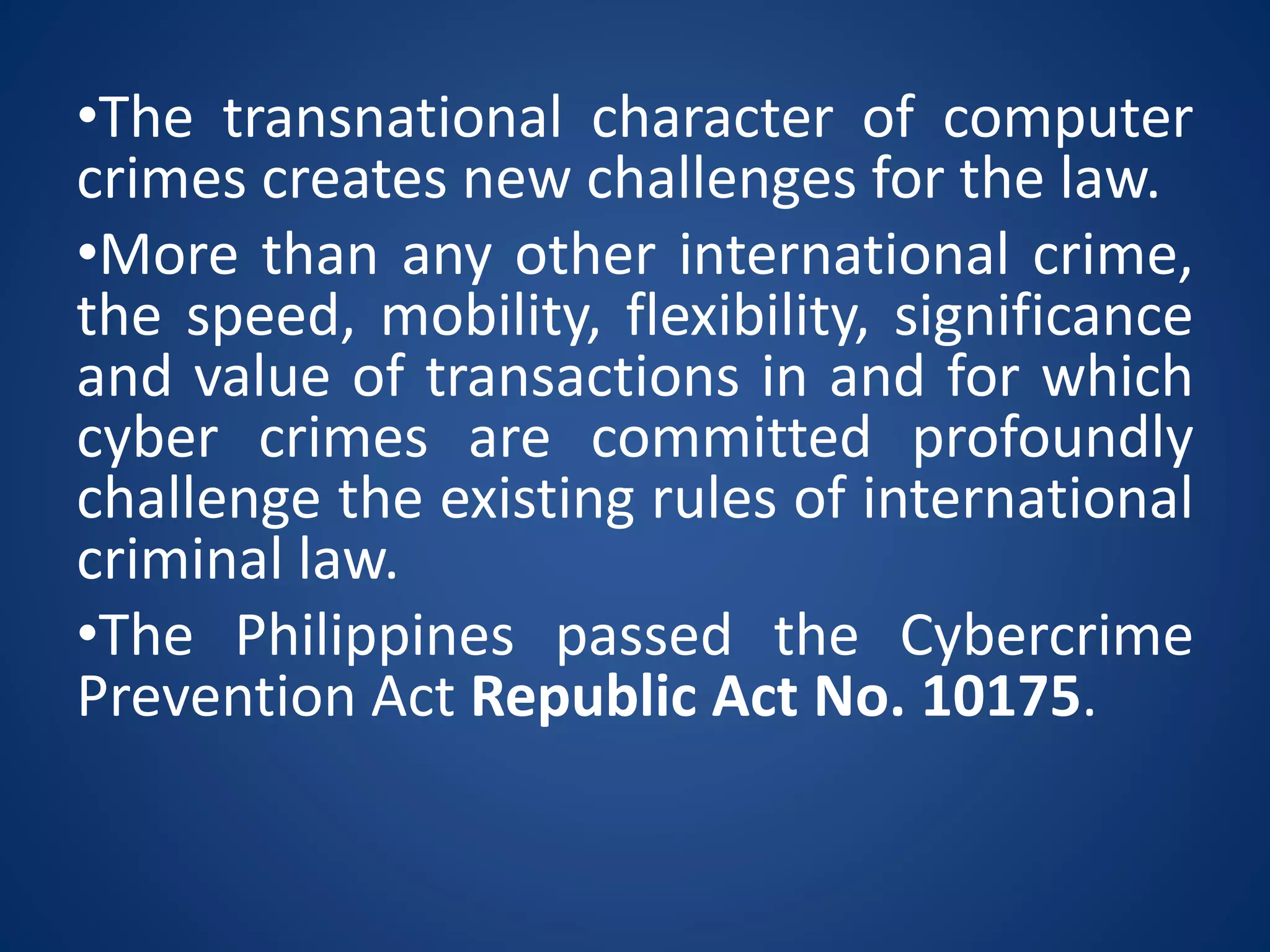 •The transnational character of computer
crimes creates new challenges for the law.
•More than any other international crime,
the speed, mobility, flexibility, significance
and value of transactions in and for which
cyber crimes are committed profoundly
challenge the existing rules of international
criminal law.
•The Philippines passed the Cybercrime
Prevention Act Republic Act No. 10175.
 