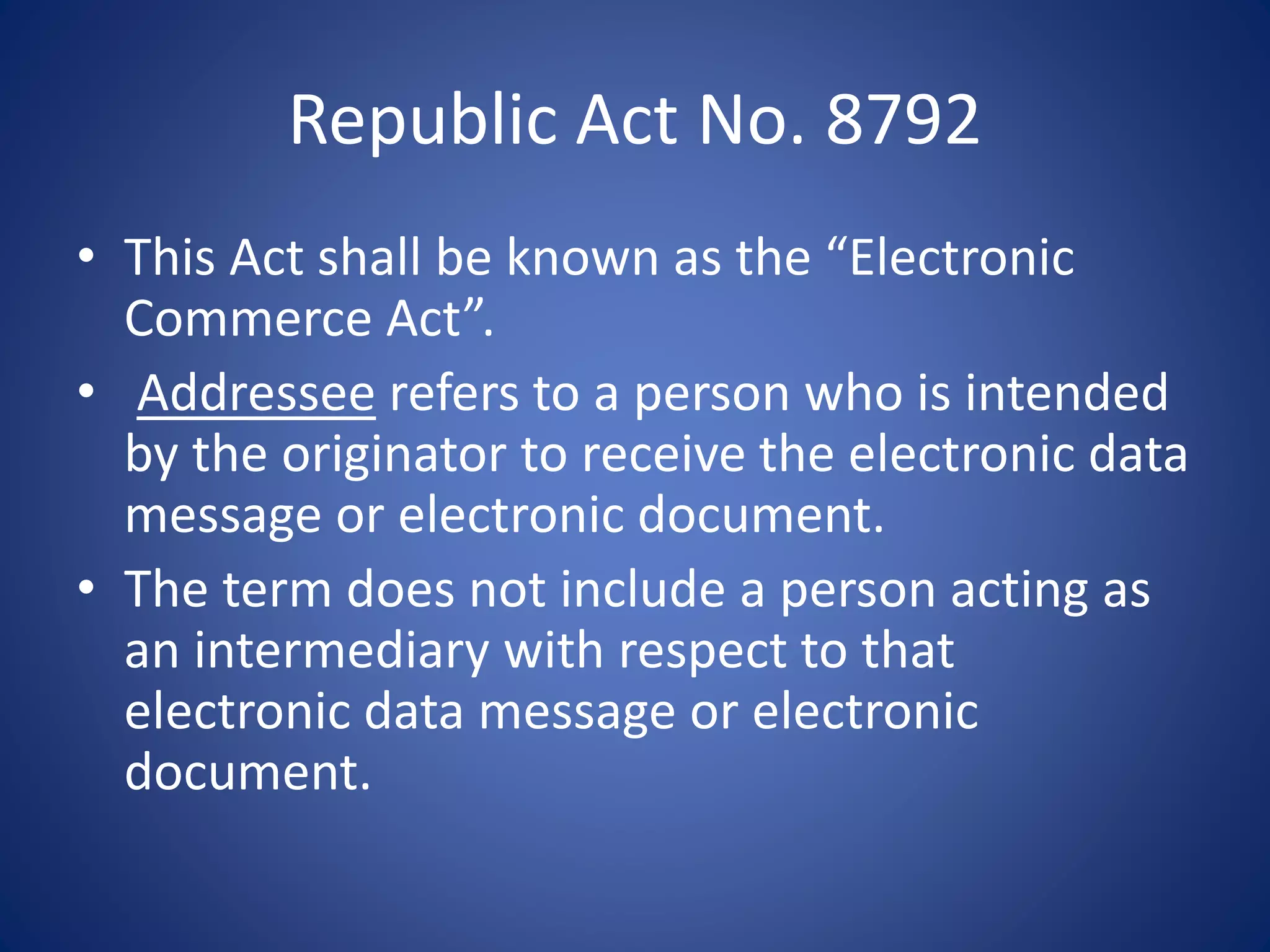 Republic Act No. 8792
• This Act shall be known as the “Electronic
Commerce Act”.
• Addressee refers to a person who is intended
by the originator to receive the electronic data
message or electronic document.
• The term does not include a person acting as
an intermediary with respect to that
electronic data message or electronic
document.
 