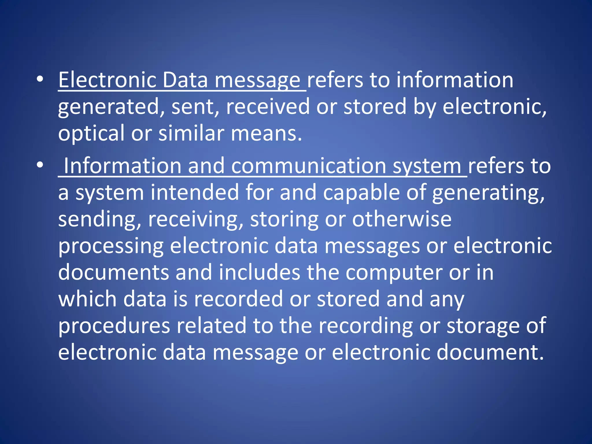 • Electronic Data message refers to information
generated, sent, received or stored by electronic,
optical or similar means.
• Information and communication system refers to
a system intended for and capable of generating,
sending, receiving, storing or otherwise
processing electronic data messages or electronic
documents and includes the computer or in
which data is recorded or stored and any
procedures related to the recording or storage of
electronic data message or electronic document.
 