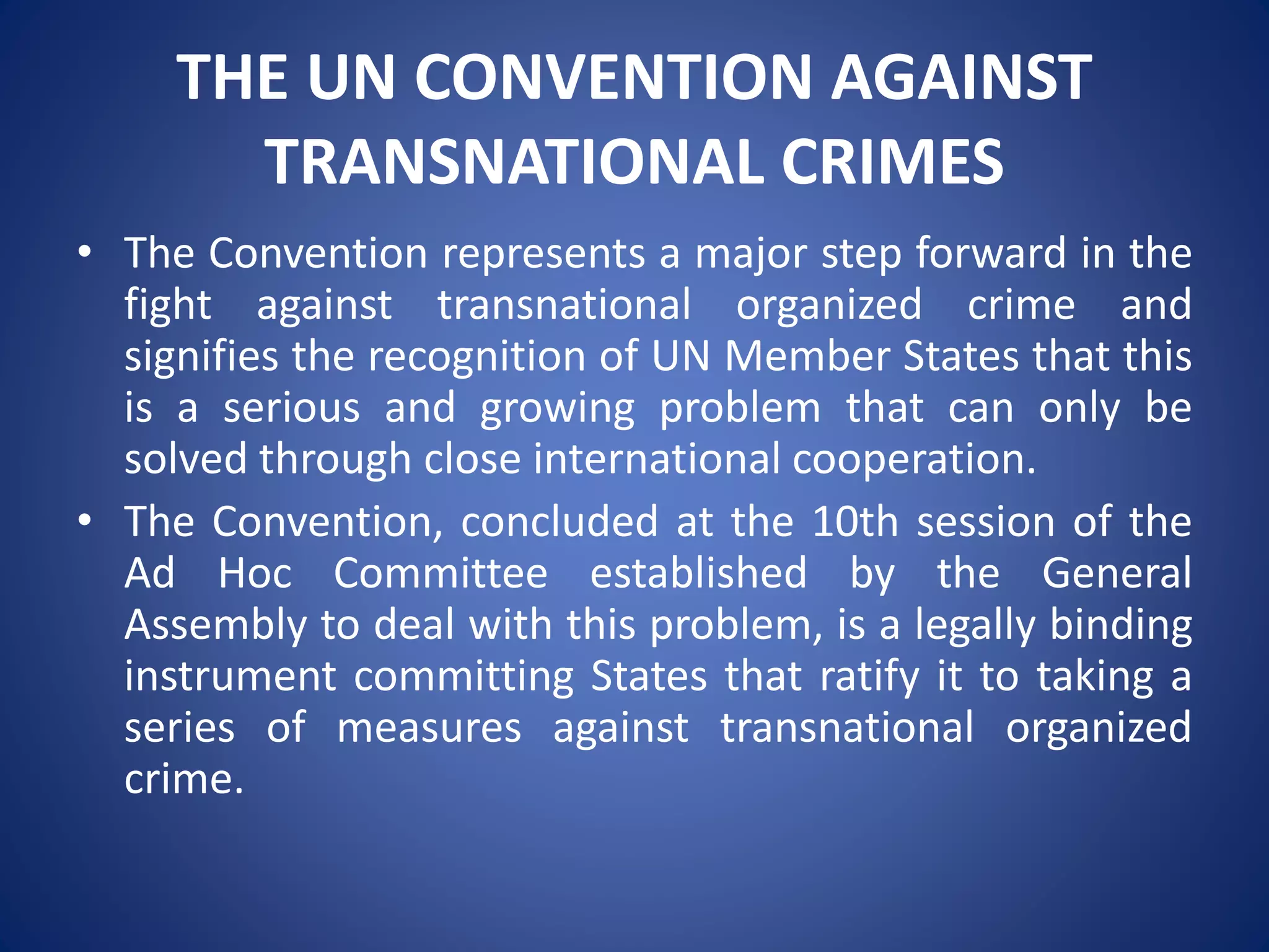 THE UN CONVENTION AGAINST
TRANSNATIONAL CRIMES
• The Convention represents a major step forward in the
fight against transnational organized crime and
signifies the recognition of UN Member States that this
is a serious and growing problem that can only be
solved through close international cooperation.
• The Convention, concluded at the 10th session of the
Ad Hoc Committee established by the General
Assembly to deal with this problem, is a legally binding
instrument committing States that ratify it to taking a
series of measures against transnational organized
crime.
 