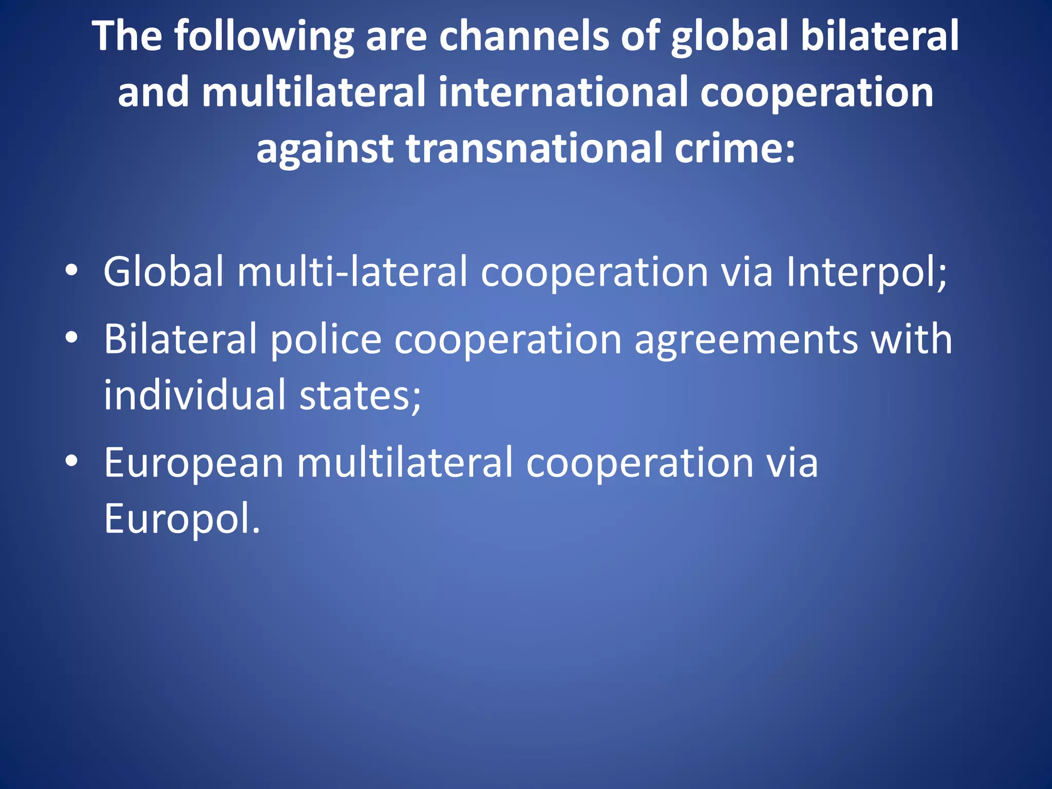 The following are channels of global bilateral
and multilateral international cooperation
against transnational crime:
• Global multi-lateral cooperation via Interpol;
• Bilateral police cooperation agreements with
individual states;
• European multilateral cooperation via
Europol.
 