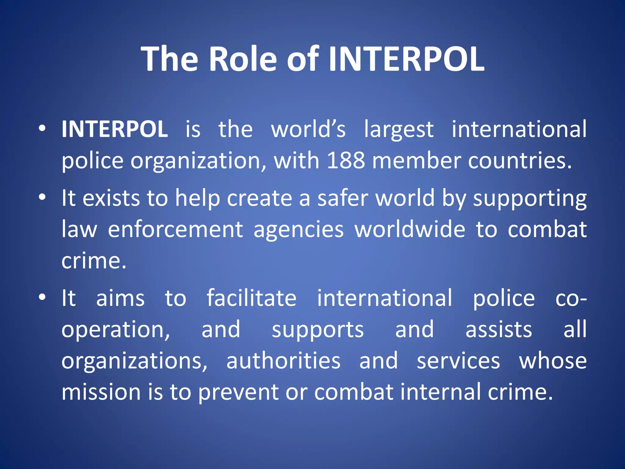 The Role of INTERPOL
• INTERPOL is the world’s largest international
police organization, with 188 member countries.
• It exists to help create a safer world by supporting
law enforcement agencies worldwide to combat
crime.
• It aims to facilitate international police co-
operation, and supports and assists all
organizations, authorities and services whose
mission is to prevent or combat internal crime.
 