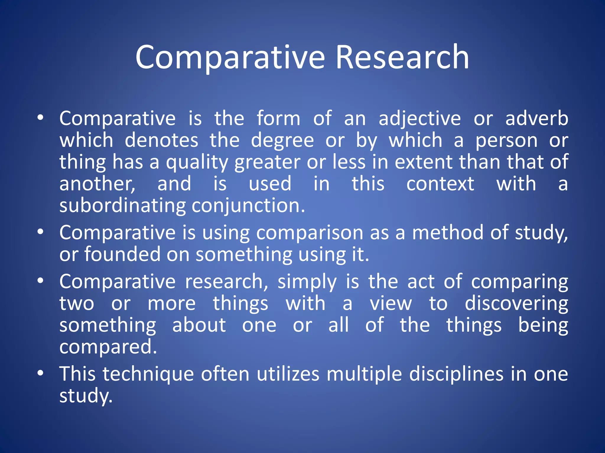 Comparative Research
• Comparative is the form of an adjective or adverb
which denotes the degree or by which a person or
thing has a quality greater or less in extent than that of
another, and is used in this context with a
subordinating conjunction.
• Comparative is using comparison as a method of study,
or founded on something using it.
• Comparative research, simply is the act of comparing
two or more things with a view to discovering
something about one or all of the things being
compared.
• This technique often utilizes multiple disciplines in one
study.
 
