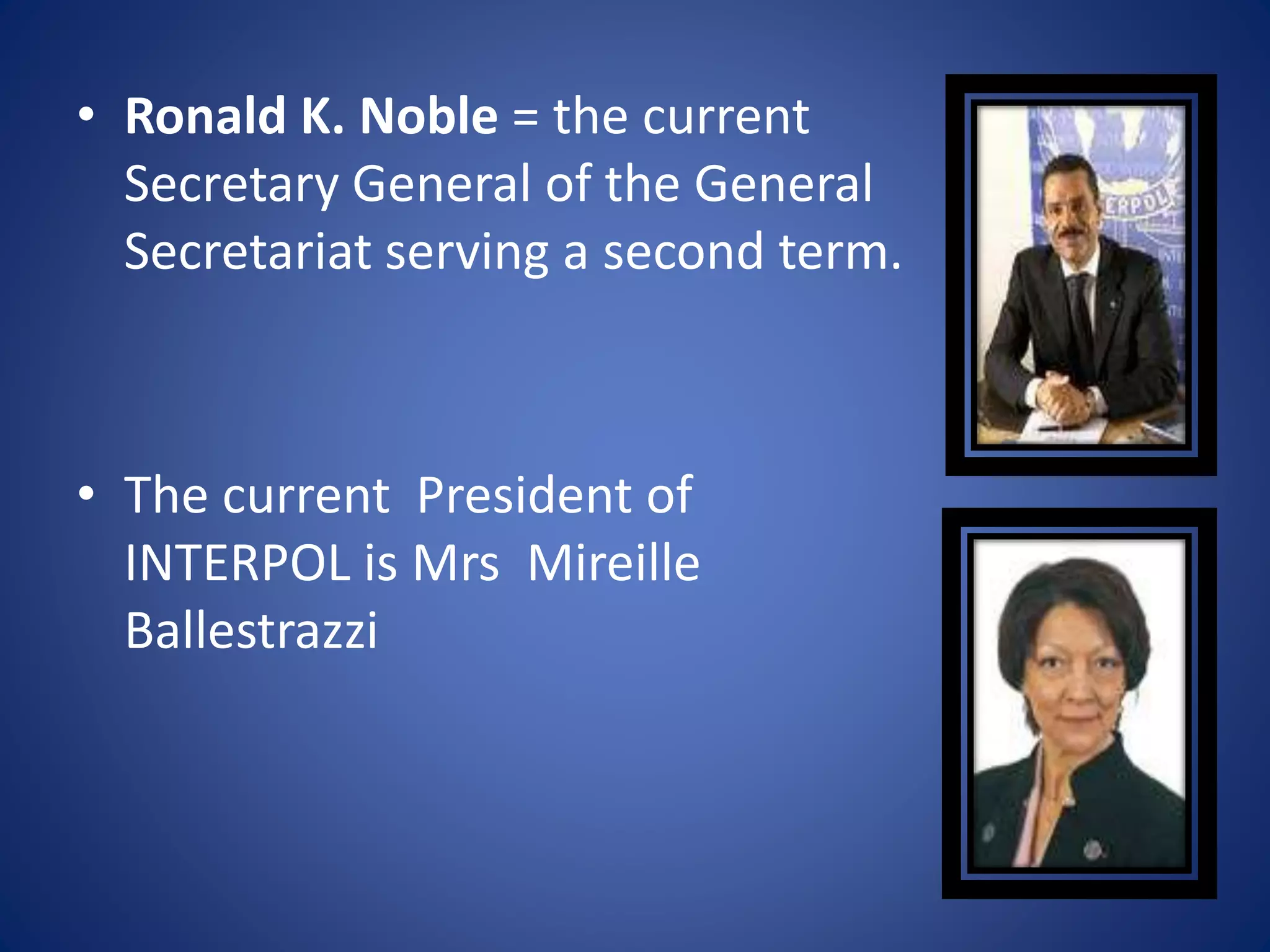 • Ronald K. Noble = the current
Secretary General of the General
Secretariat serving a second term.
• The current President of
INTERPOL is Mrs Mireille
Ballestrazzi
 