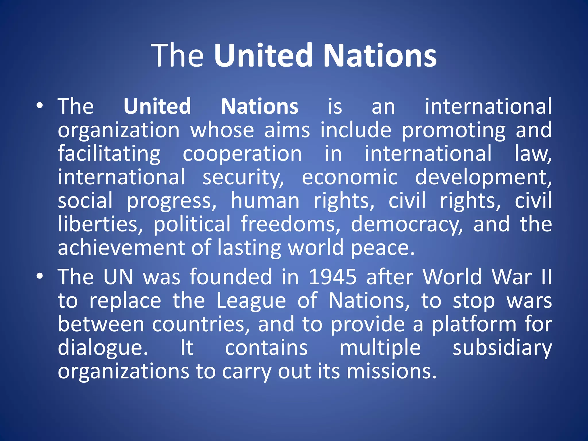 The United Nations
• The United Nations is an international
organization whose aims include promoting and
facilitating cooperation in international law,
international security, economic development,
social progress, human rights, civil rights, civil
liberties, political freedoms, democracy, and the
achievement of lasting world peace.
• The UN was founded in 1945 after World War II
to replace the League of Nations, to stop wars
between countries, and to provide a platform for
dialogue. It contains multiple subsidiary
organizations to carry out its missions.
 