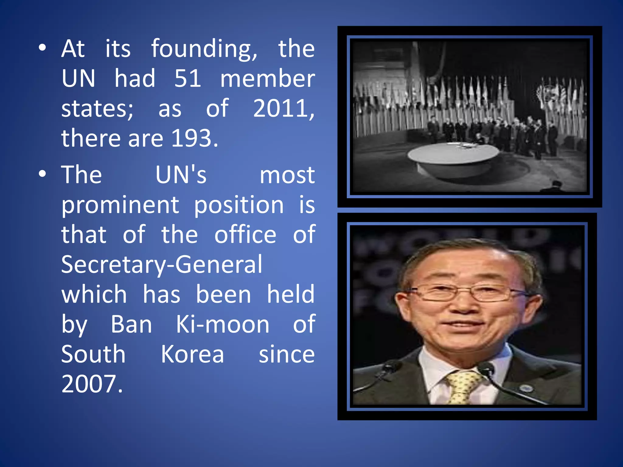 • At its founding, the
UN had 51 member
states; as of 2011,
there are 193.
• The UN's most
prominent position is
that of the office of
Secretary-General
which has been held
by Ban Ki-moon of
South Korea since
2007.
 