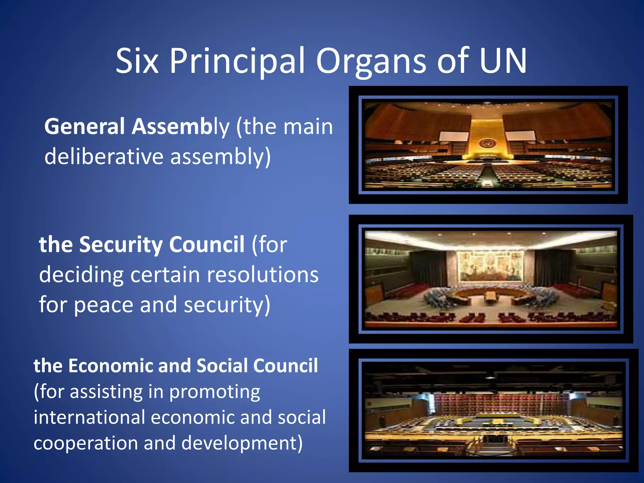 Six Principal Organs of UN
General Assembly (the main
deliberative assembly)
the Security Council (for
deciding certain resolutions
for peace and security)
the Economic and Social Council
(for assisting in promoting
international economic and social
cooperation and development)
 