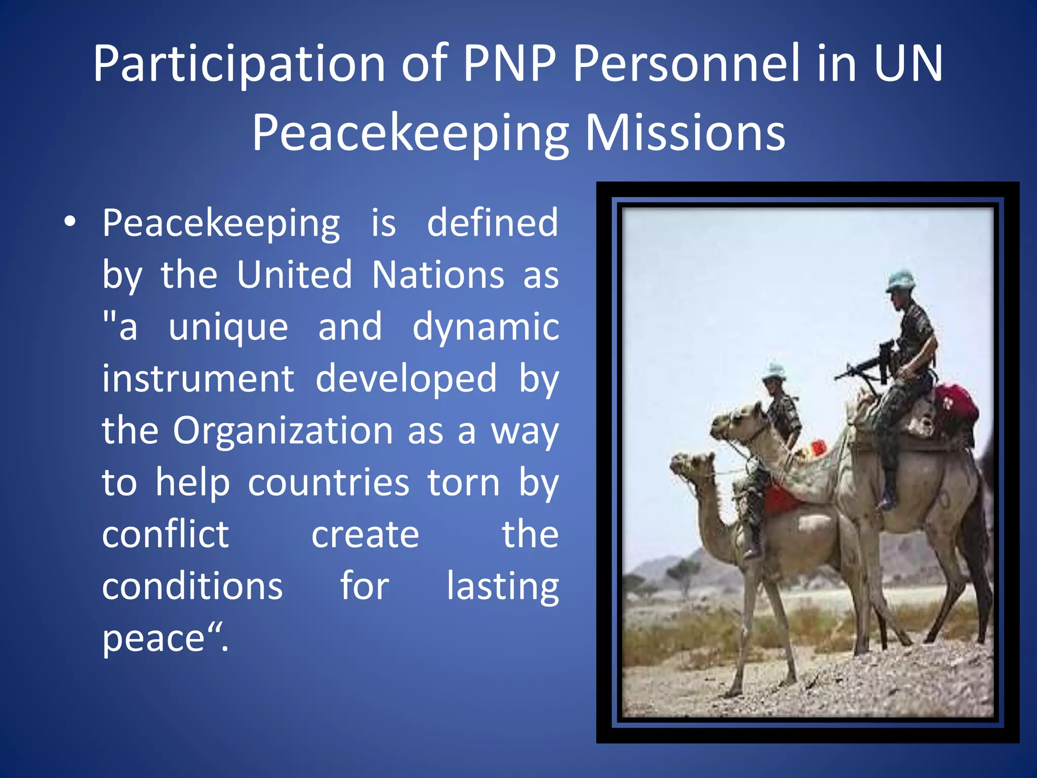 Participation of PNP Personnel in UN
Peacekeeping Missions
• Peacekeeping is defined
by the United Nations as
"a unique and dynamic
instrument developed by
the Organization as a way
to help countries torn by
conflict create the
conditions for lasting
peace“.
 