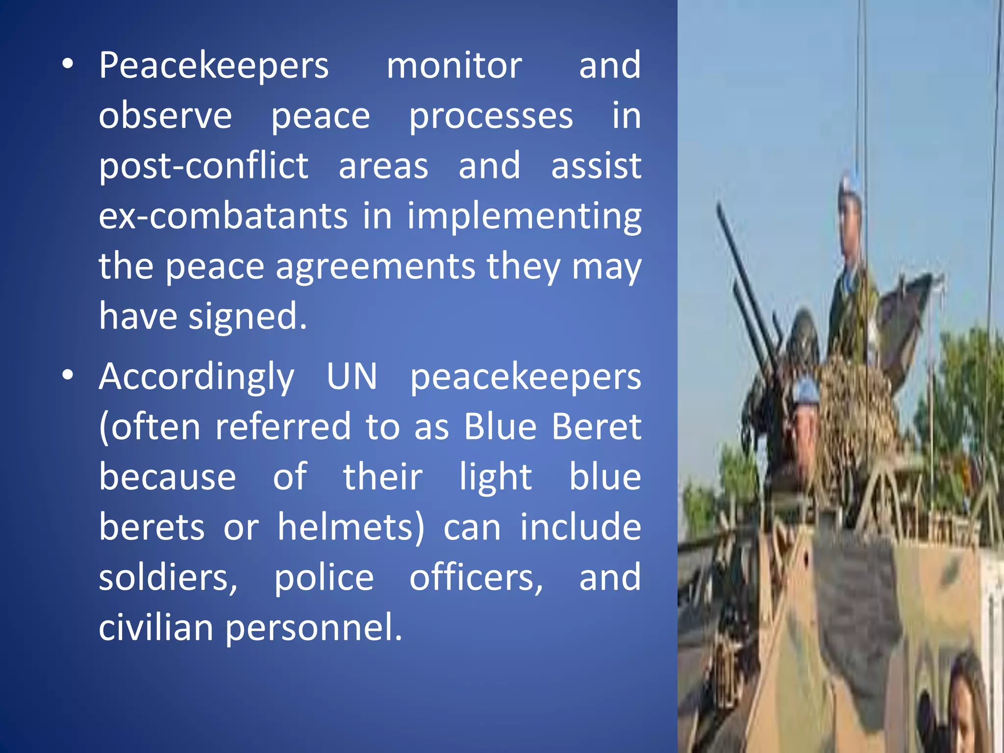 • Peacekeepers monitor and
observe peace processes in
post-conflict areas and assist
ex-combatants in implementing
the peace agreements they may
have signed.
• Accordingly UN peacekeepers
(often referred to as Blue Beret
because of their light blue
berets or helmets) can include
soldiers, police officers, and
civilian personnel.
 