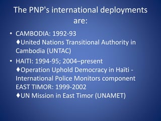 The PNP's international deployments
are:
• CAMBODIA: 1992-93
♦United Nations Transitional Authority in
Cambodia (UNTAC)
• HAITI: 1994-95; 2004–present
♦Operation Uphold Democracy in Haïti -
International Police Monitors component
EAST TIMOR: 1999-2002
♦UN Mission in East Timor (UNAMET)
 