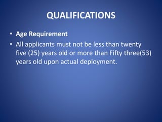 QUALIFICATIONS
• Age Requirement
• All applicants must not be less than twenty
five (25) years old or more than Fifty three(53)
years old upon actual deployment.
 