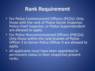 Rank Requirement
• For Police Commissioned Officers (PCOs): Only
those with the rank of Police Senior Inspector,
Police Chief Inspector, or Police Superintendent
are allowed to apply.
• For Police Noncommissioned Officers (PNCOs):
Only those within the rank bracket of Police
Officer 3 to Senior Police Officer 4 are allowed to
apply.
• All applicants must have been appointed in
permanent status in their respective present
ranks.
 