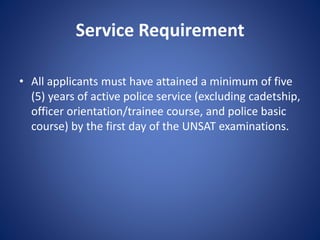 Service Requirement
• All applicants must have attained a minimum of five
(5) years of active police service (excluding cadetship,
officer orientation/trainee course, and police basic
course) by the first day of the UNSAT examinations.
 