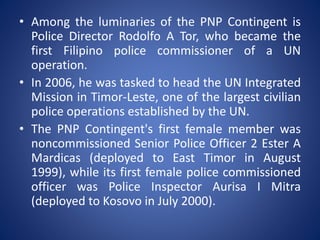 • Among the luminaries of the PNP Contingent is
Police Director Rodolfo A Tor, who became the
first Filipino police commissioner of a UN
operation.
• In 2006, he was tasked to head the UN Integrated
Mission in Timor-Leste, one of the largest civilian
police operations established by the UN.
• The PNP Contingent's first female member was
noncommissioned Senior Police Officer 2 Ester A
Mardicas (deployed to East Timor in August
1999), while its first female police commissioned
officer was Police Inspector Aurisa I Mitra
(deployed to Kosovo in July 2000).
 