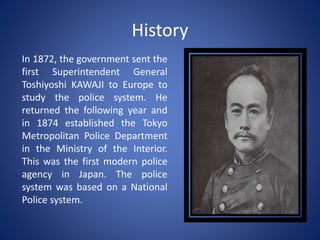 History
In 1872, the government sent the
first Superintendent General
Toshiyoshi KAWAJI to Europe to
study the police system. He
returned the following year and
in 1874 established the Tokyo
Metropolitan Police Department
in the Ministry of the Interior.
This was the first modern police
agency in Japan. The police
system was based on a National
Police system.
 