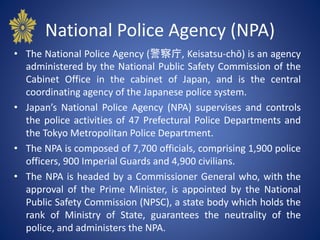 National Police Agency (NPA)
• The National Police Agency (警察庁, Keisatsu-chō) is an agency
administered by the National Public Safety Commission of the
Cabinet Office in the cabinet of Japan, and is the central
coordinating agency of the Japanese police system.
• Japan’s National Police Agency (NPA) supervises and controls
the police activities of 47 Prefectural Police Departments and
the Tokyo Metropolitan Police Department.
• The NPA is composed of 7,700 officials, comprising 1,900 police
officers, 900 Imperial Guards and 4,900 civilians.
• The NPA is headed by a Commissioner General who, with the
approval of the Prime Minister, is appointed by the National
Public Safety Commission (NPSC), a state body which holds the
rank of Ministry of State, guarantees the neutrality of the
police, and administers the NPA.
 