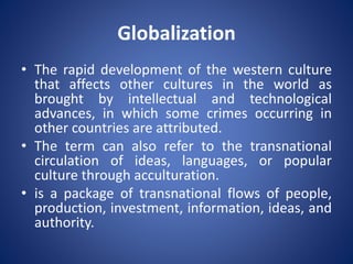 Globalization
• The rapid development of the western culture
that affects other cultures in the world as
brought by intellectual and technological
advances, in which some crimes occurring in
other countries are attributed.
• The term can also refer to the transnational
circulation of ideas, languages, or popular
culture through acculturation.
• is a package of transnational flows of people,
production, investment, information, ideas, and
authority.
 