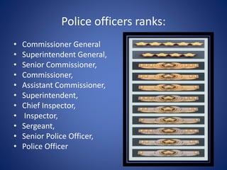 Police officers ranks:
• Commissioner General
• Superintendent General,
• Senior Commissioner,
• Commissioner,
• Assistant Commissioner,
• Superintendent,
• Chief Inspector,
• Inspector,
• Sergeant,
• Senior Police Officer,
• Police Officer
 