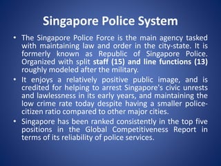 Singapore Police System
• The Singapore Police Force is the main agency tasked
with maintaining law and order in the city-state. It is
formerly known as Republic of Singapore Police.
Organized with split staff (15) and line functions (13)
roughly modeled after the military.
• It enjoys a relatively positive public image, and is
credited for helping to arrest Singapore's civic unrests
and lawlessness in its early years, and maintaining the
low crime rate today despite having a smaller police-
citizen ratio compared to other major cities.
• Singapore has been ranked consistently in the top five
positions in the Global Competitiveness Report in
terms of its reliability of police services.
 