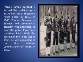 Francis James Bernard =
formed the skeleton force
as the heritage of Singapore
Police Force in 1819. In
1843, Thomas Dunman, a
29-year old commercial
assistant was appointed to
head the police force on a
part-time basis. With the
passing of the Police Act of
1856, he was appointed as
the first full-time
Commissioner of Police in
1857.
 