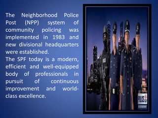 The Neighborhood Police
Post (NPP) system of
community policing was
implemented in 1983 and
new divisional headquarters
were established.
The SPF today is a modern,
efficient and well-equipped
body of professionals in
pursuit of continuous
improvement and world-
class excellence.
 