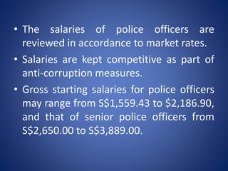 • The salaries of police officers are
reviewed in accordance to market rates.
• Salaries are kept competitive as part of
anti-corruption measures.
• Gross starting salaries for police officers
may range from S$1,559.43 to $2,186.90,
and that of senior police officers from
S$2,650.00 to S$3,889.00.
 